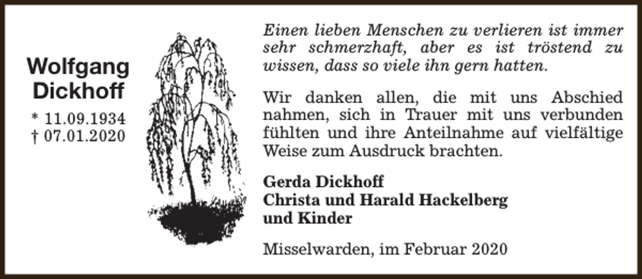 <p>Wolfgang<br />Dickhoff<br />* 11.09.1934<br />† 07.01.2020</p><p>Einen lieben Menschen zu verlieren ist immer<br />sehr schmerzhaft, aber es ist tröstend zu<br />wissen, dass so viele ihn gern hatten.<br />Wir danken allen, die mit uns Abschied<br />nahmen, sich in Trauer mit uns verbunden<br />fühlten und ihre Anteilnahme auf vielfältige<br />Weise zum Ausdruck brachten.<br />Gerda Dickhoff<br />Christa und Harald Hackelberg<br />und Kinder<br />Misselwarden, im Februar 2020</p>