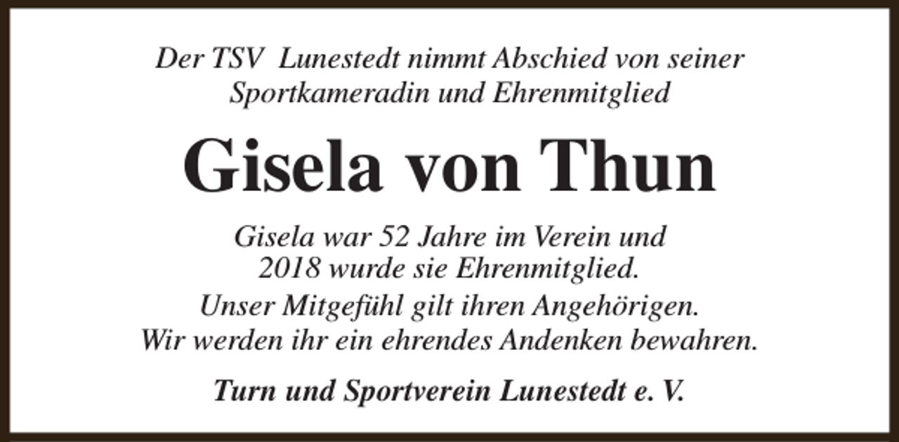 <p>Der TSV Lunestedt nimmt Abschied von seiner<br />Sportkameradin und Ehrenmitglied</p><p>Gisela von Thun</p><p>Gisela war 52 Jahre im Verein und<br />2018 wurde sie Ehrenmitglied.<br />Unser Mitgefühl gilt ihren Angehörigen.<br />Wir werden ihr ein ehrendes Andenken bewahren.<br />Turn und Sportverein Lunestedt e. V.</p>