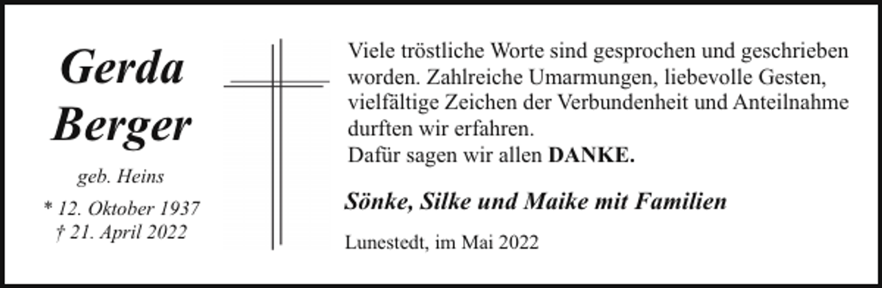<p>Gerda<br />Berger<br />geb. Heins<br />* 12. Oktober 1937<br />† 21. April 2022</p><p>Viele tröstliche Worte sind gesprochen und geschrieben<br />worden. Zahlreiche Umarmungen, liebevolle Gesten,<br />vielfältige Zeichen der Verbundenheit und Anteilnahme<br />durften wir erfahren.<br />Dafür sagen wir allen DANKE.</p><p>Sönke, Silke und Maike mit Familien<br />Lunestedt, im Mai 2022</p>