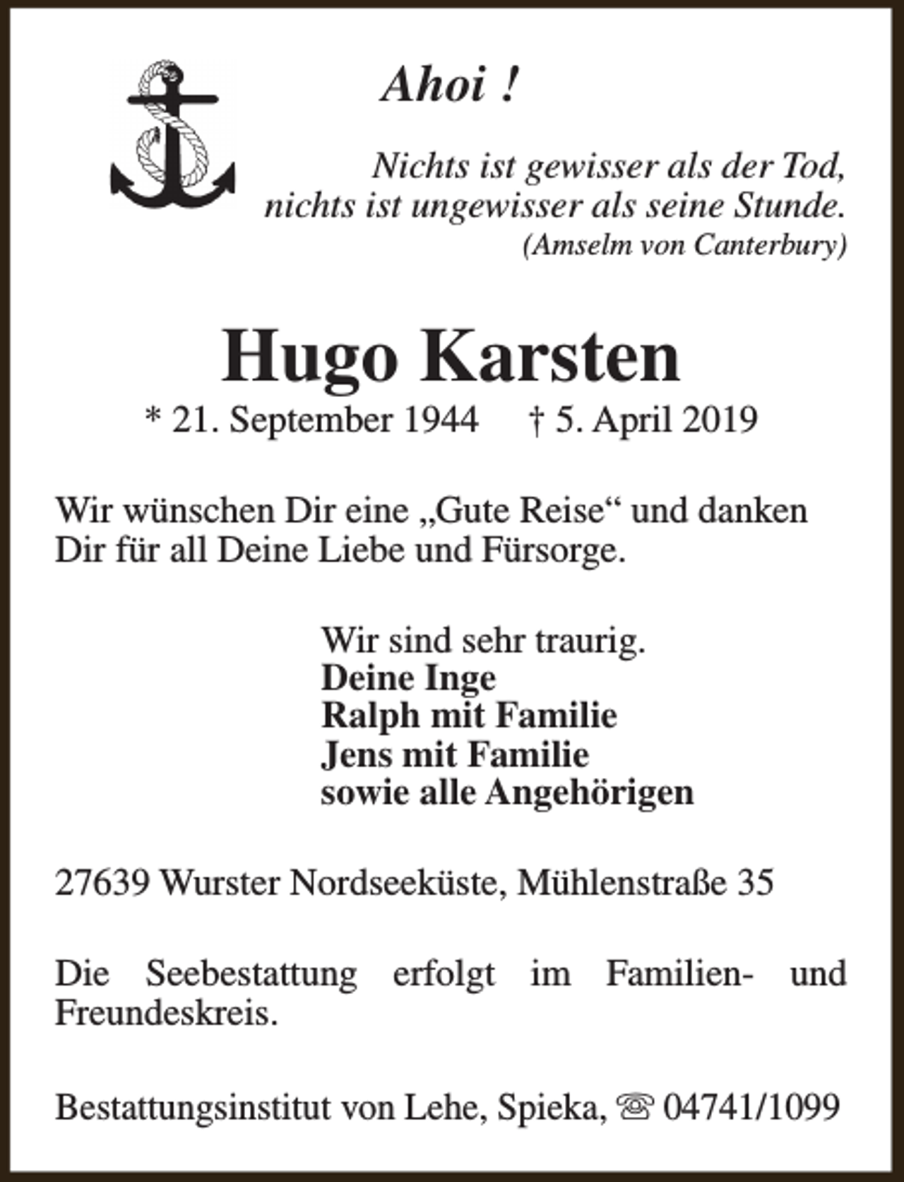 <p>Ahoi !<br />Nichts ist gewisser als der Tod,<br />nichts ist ungewisser als seine Stunde.</p><p>(Amselm von Canterbury)</p><p>Hugo Karsten</p><p>* 21. September 1944</p><p>† 5. April 2019</p><p>Wir wünschen Dir eine „Gute Reise“ und danken<br />Dir für all Deine Liebe und Fürsorge.<br />Wir sind sehr traurig.<br />Deine Inge<br />Ralph mit Familie<br />Jens mit Familie<br />sowie alle Angehörigen<br />27639 Wurster Nordseeküste, Mühlenstraße 35<br />Die Seebestattung erfolgt im Familien- und<br />Freundeskreis.<br />Bestattungsinstitut von Lehe, Spieka, s 04741/1099</p>
