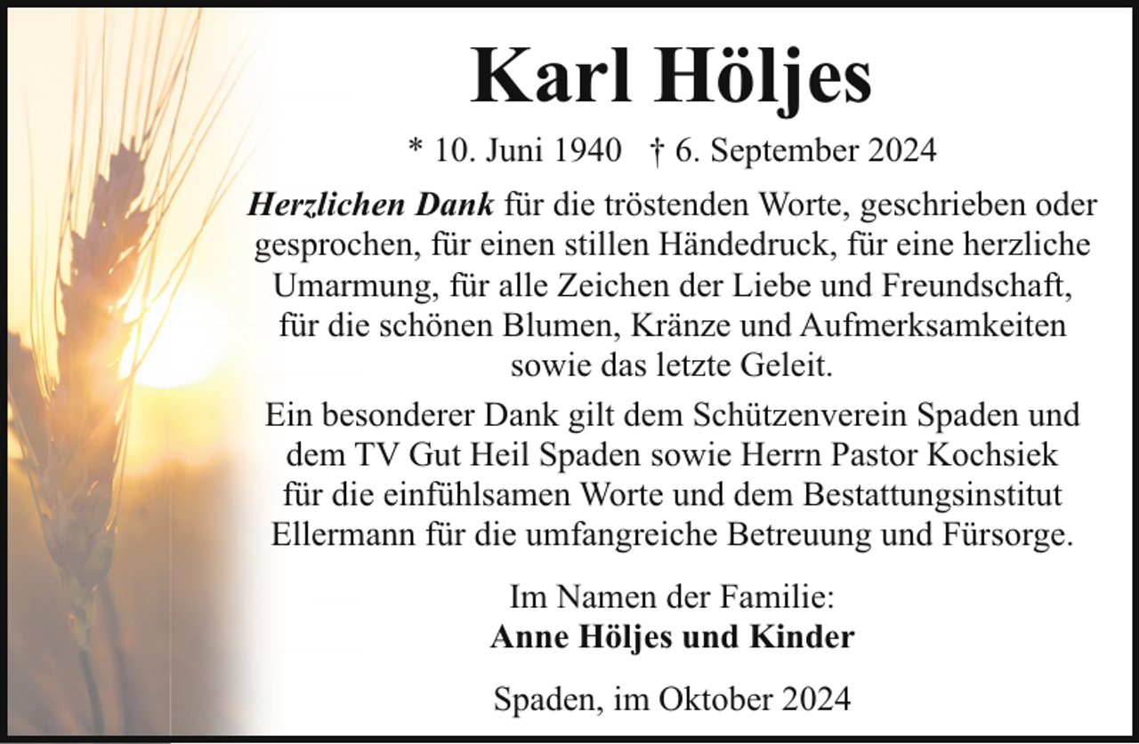 <p>Karl Höljes</p><p>* 10. Juni 1940 † 6. September 2024<br />Herzlichen Dank für die tröstenden Worte, geschrieben oder<br />gesprochen, für einen stillen Händedruck, für eine herzliche<br />Umarmung, für alle Zeichen der Liebe und Freundschaft,<br />für die schönen Blumen, Kränze und Aufmerksamkeiten<br />sowie das letzte Geleit.<br />Ein besonderer Dank gilt dem Schützenverein Spaden und<br />dem TV Gut Heil Spaden sowie Herrn Pastor Kochsiek<br />für die einfühlsamen Worte und dem Bestattungsinstitut<br />Ellermann für die umfangreiche Betreuung und Fürsorge.<br />Im Namen der Familie:<br />Anne Höljes und Kinder<br />Spaden, im Oktober 2024</p>