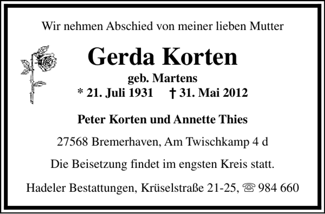<p>Wir nehmen Abschied von meiner lieben Mutter</p><p>Gerda Korten</p><p>geb. Martens<br />* 21. Juli 1931 † 31. Mai 2012<br />Peter Korten und Annette Thies<br />27568 Bremerhaven, Am Twischkamp 4 d<br />Die Beisetzung findet im engsten Kreis statt.<br />Hadeler Bestattungen, Krüselstraße 21-25, s 984 660</p>