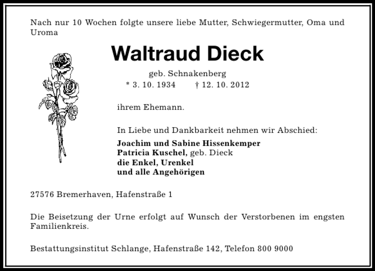 <p>Nach nur 10 Wochen folgte unsere liebe Mutter, Schwiegermutter, Oma und<br />Uroma</p><p>Waltraud Dieck<br />geb. Schnakenberg<br />* 3. 10. 1934<br />† 12. 10. 2012</p><p>ihrem Ehemann.<br />In Liebe und Dankbarkeit nehmen wir Abschied:<br />Joachim und Sabine Hissenkemper<br />Patricia Kuschel, geb. Dieck<br />die Enkel, Urenkel<br />und alle Angehörigen<br />27576 Bremerhaven, Hafenstraße 1<br />Die Beisetzung der Urne erfolgt auf Wunsch der Verstorbenen im engsten<br />Familienkreis.<br />Bestattungsinstitut Schlange, Hafenstraße 142, Telefon 800 9000</p>