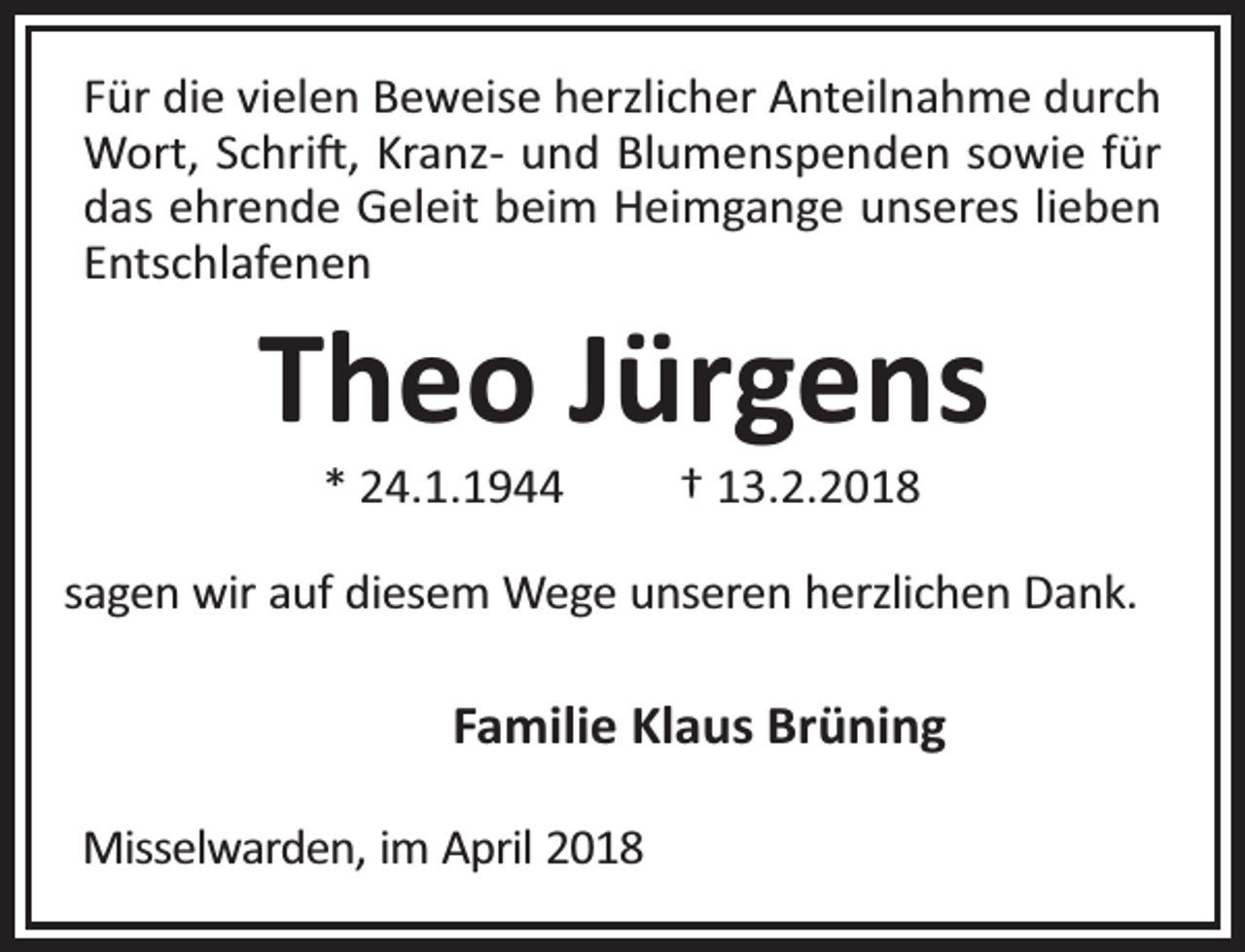 <p>Für die vielen Beweise herzlicher Anteilnahme durch<br />Wort, Schri , Kranz- und Blumenspenden sowie für<br />das ehrende Geleit beim Heimgange unseres lieben<br />Entschlafenen</p><p>Theo Jürgens<br />* 24.1.1944</p><p>† 13.2.2018</p><p>sagen wir auf diesem Wege unseren herzlichen Dank.</p><p>Familie Klaus Brüning<br />Misselwarden, im April 2018</p>