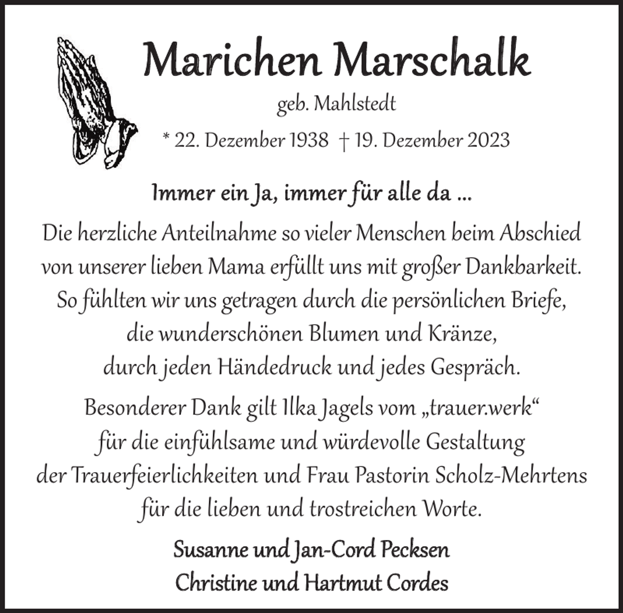 <p>Marichen Marschalk<br />geb. Mahlstedt<br />* 22. Dezember 1938 † 19. Dezember 2023</p><p>Immer ein Ja, immer für alle da ...<br />Die herzliche Anteilnahme so vieler Menschen beim Abschied<br />von unserer lieben Mama erfüllt uns mit großer Dankbarkeit.<br />So fühlten wir uns getragen durch die persönlichen Briefe,<br />die wunderschönen Blumen und Kränze,<br />durch jeden Händedruck und jedes Gespräch.<br />Besonderer Dank gilt Ilka Jagels vom „trauer.werk“<br />für die einfühlsame und würdevolle Gestaltung<br />der Trauerfeierlichkeiten und Frau Pastorin Scholz-Mehrtens<br />für die lieben und trostreichen Worte.<br />Susanne und Jan-Cord Pecksen<br />Christine und Hartmut Cordes</p>