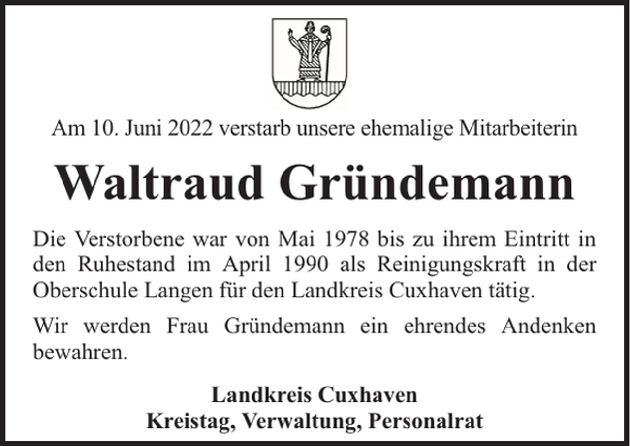 <p>Am 10. Juni 2022 verstarb unsere ehemalige Mitarbeiterin</p><p>Waltraud Gründemann<br />Die Verstorbene war von Mai 1978 bis zu ihrem Eintritt in<br />den Ruhestand im April 1990 als Reinigungskraft in der<br />Oberschule Langen für den Landkreis Cuxhaven tätig.<br />Wir werden Frau Gründemann ein ehrendes Andenken<br />bewahren.<br />Landkreis Cuxhaven<br />Kreistag, Verwaltung, Personalrat</p>