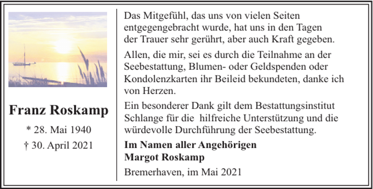 <p>Franz Roskamp<br />* 28. Mai 1940<br />† 30. April 2021</p><p>Das Mitgefühl, das uns von vielen Seiten<br />entgegengebracht wurde, hat uns in den Tagen<br />der Trauer sehr gerührt, aber auch Kraft gegeben.<br />Allen, die mir, sei es durch die Teilnahme an der<br />Seebestattung, Blumen- oder Geldspenden oder<br />Kondolenzkarten ihr Beileid bekundeten, danke ich<br />von Herzen.<br />Ein besonderer Dank gilt dem Bestattungsinstitut<br />Schlange für die hilfreiche Unterstützung und die<br />würdevolle Durchführung der Seebestattung.<br />Im Namen aller Angehörigen<br />Margot Roskamp<br />Bremerhaven, im Mai 2021</p>