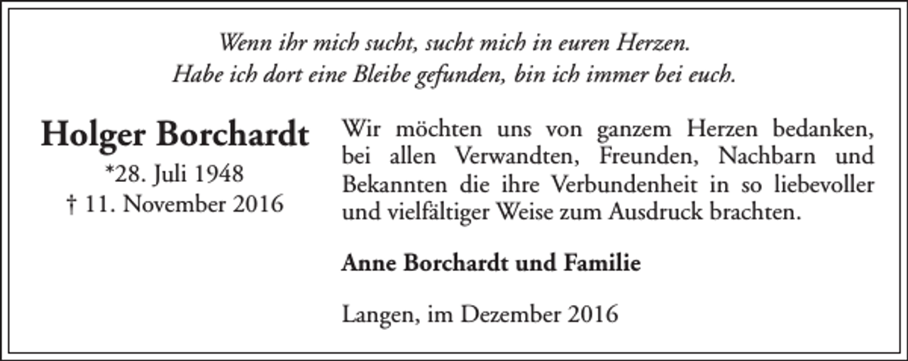 <p>Wenn ihr mich sucht, sucht mich in euren Herzen.<br />Habe ich dort eine Bleibe gefunden, bin ich immer bei euch.</p><p>Holger Borchardt<br />*28. Juli 1948<br />† 11. November 2016</p><p>Wir möchten uns von ganzem Herzen bedanken,<br />bei allen Verwandten, Freunden, Nachbarn und<br />Bekannten die ihre Verbundenheit in so liebevoller<br />und vielfältiger Weise zum Ausdruck brachten.<br />Anne Borchardt und Familie<br />Langen, im Dezember 2016</p>