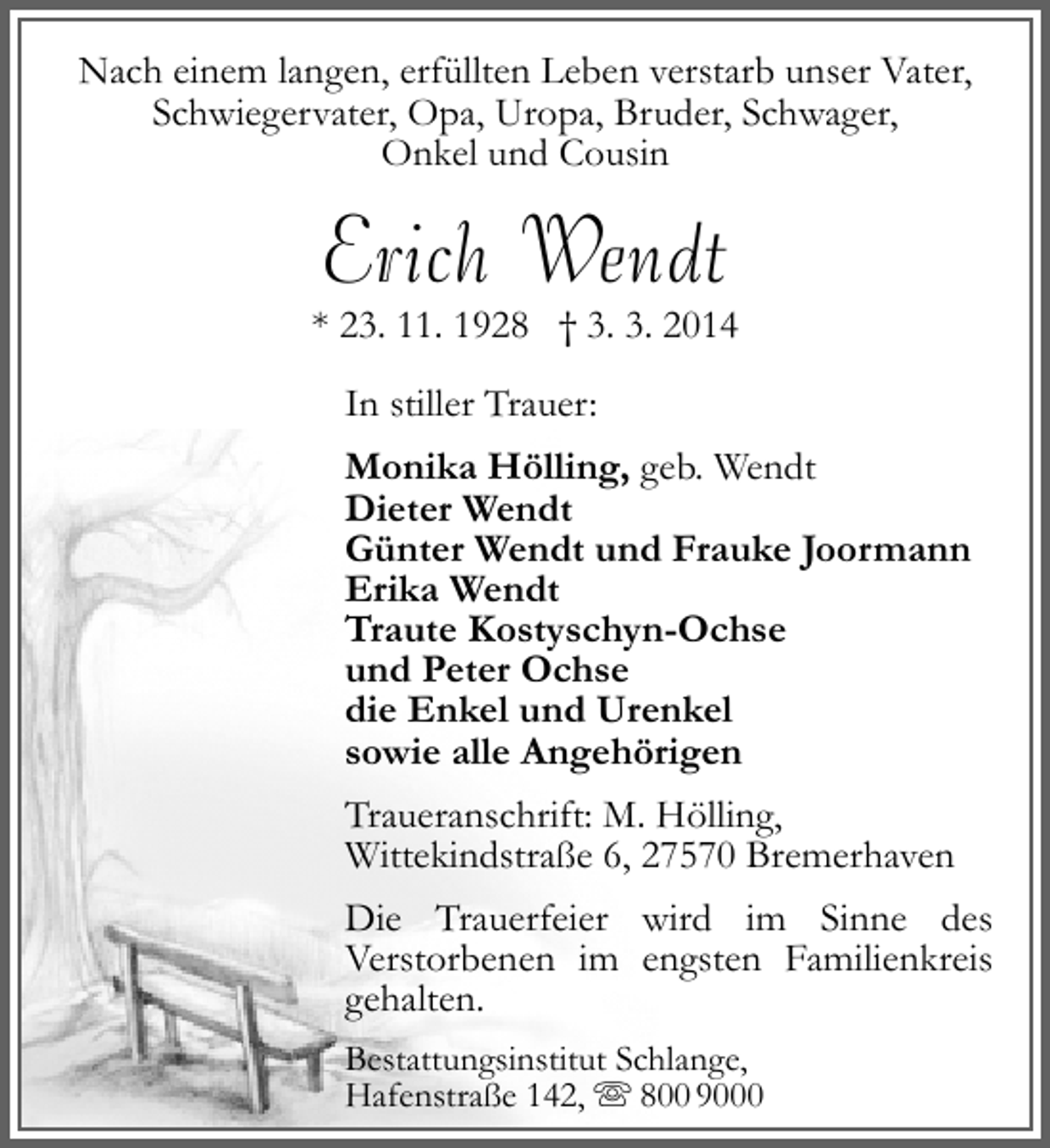 <p>Nach einem langen, erfüllten Leben verstarb unser Vater,<br />Schwiegervater, Opa, Uropa, Bruder, Schwager,<br />Onkel und Cousin</p><p>Erich Wendt</p><p>* 23. 11. 1928 † 3. 3. 2014<br />In stiller Trauer:<br />Monika Hölling, geb. Wendt<br />Dieter Wendt<br />Günter Wendt und Frauke Joormann<br />Erika Wendt<br />Traute Kostyschyn-Ochse<br />und Peter Ochse<br />die Enkel und Urenkel<br />sowie alle Angehörigen<br />Traueranschrift: M. Hölling,<br />Wittekindstraße 6, 27570 Bremerhaven<br />Die Trauerfeier wird im Sinne des<br />Verstorbenen im engsten Familienkreis<br />gehalten.<br />Bestattungsinstitut Schlange,<br />Hafenstraße 142,  800 9000</p>
