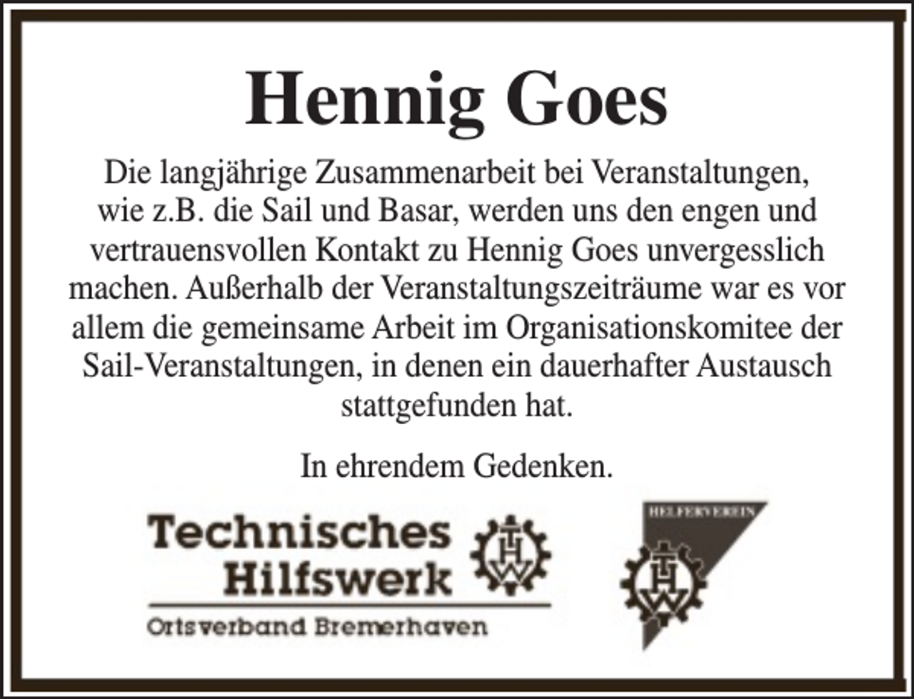 <p>Hennig Goes</p><p>Die langjährige Zusammenarbeit bei Veranstaltungen,<br />wie z.B. die Sail und Basar, werden uns den engen und<br />vertrauensvollen Kontakt zu Hennig Goes unvergesslich<br />machen. Außerhalb der Veranstaltungszeiträume war es vor<br />allem die gemeinsame Arbeit im Organisationskomitee der<br />Sail-Veranstaltungen, in denen ein dauerhafter Austausch<br />stattgefunden hat.<br />In ehrendem Gedenken.</p>