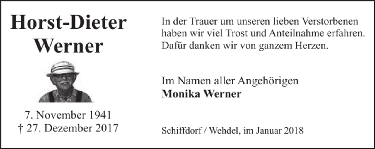 <p>Horst-Dieter<br />Werner</p><p>In der Trauer um unseren lieben Verstorbenen<br />haben wir viel Trost und Anteilnahme erfahren.<br />Dafür danken wir von ganzem Herzen.</p><p>Im Namen aller Angehörigen<br />Monika Werner<br />7. November 1941<br />† 27. Dezember 2017</p><p>Schiffdorf / Wehdel, im Januar 2018</p>