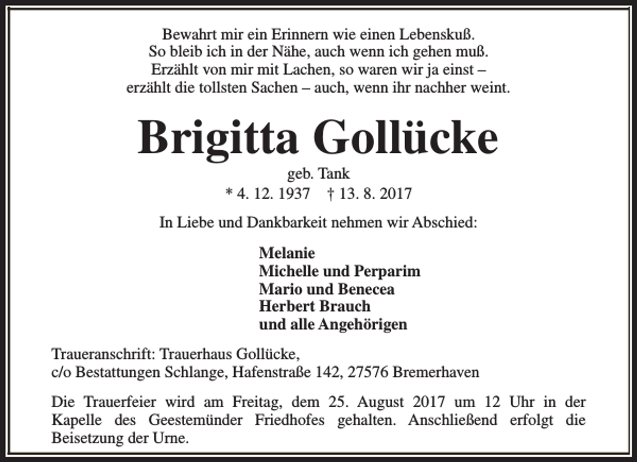 <p>Bewahrt mir ein Erinnern wie einen Lebenskuß.<br />So bleib ich in der Nähe, auch wenn ich gehen muß.<br />Erzählt von mir mit Lachen, so waren wir ja einst –<br />erzählt die tollsten Sachen – auch, wenn ihr nachher weint.</p><p>Brigitta Gollücke<br />geb. Tank<br />* 4. 12. 1937 † 13. 8. 2017</p><p>In Liebe und Dankbarkeit nehmen wir Abschied:<br />Melanie<br />Michelle und Perparim<br />Mario und Benecea<br />Herbert Brauch<br />und alle Angehörigen<br />Traueranschrift: Trauerhaus Gollücke,<br />c/o Bestattungen Schlange, Hafenstraße 142, 27576 Bremerhaven<br />Die Trauerfeier wird am Freitag, dem 25. August 2017 um 12 Uhr in der<br />Kapelle des Geestemünder Friedhofes gehalten. Anschließend erfolgt die<br />Beisetzung der Urne.</p>