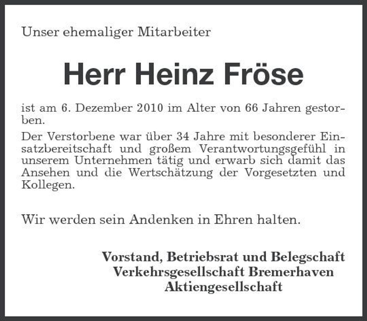 <p>Unser ehemaliger Mitarbeiter</p><p>Herr Heinz Fröse<br />ist am 6. Dezember 2010 im Alter von 66 Jahren gestorben. Der Verstorbene war über 34 Jahre mit besonderer Einsatzbereitschaft und großem Verantwortungsgefühl in unserem Unternehmen tätig und erwarb sich damit das Ansehen und die Wertschätzung der Vorgesetzten und Kollegen.</p><p>Wir werden sein Andenken in Ehren halten. Vorstand, Betriebsrat und Belegschaft Verkehrsgesellschaft Bremerhaven Aktiengesellschaft</p>