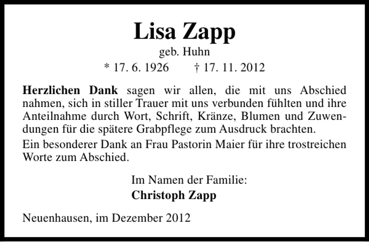 <p>Lisa Zapp</p><p>geb. Huhn<br />* 17. 6. 1926<br />† 17. 11. 2012<br />Herzlichen Dank sagen wir allen, die mit uns Abschied<br />nahmen, sich in stiller Trauer mit uns verbunden fühlten und ihre<br />Anteilnahme durch Wort, Schrift, Kränze, Blumen und Zuwendungen für die spätere Grabpflege zum Ausdruck brachten.<br />Ein besonderer Dank an Frau Pastorin Maier für ihre trostreichen<br />Worte zum Abschied.<br />Im Namen der Familie:<br />Christoph Zapp<br />Neuenhausen, im Dezember 2012</p>