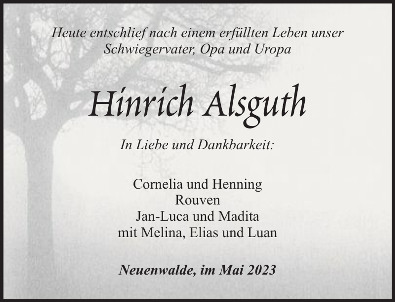 <p>Heute entschlief nach einem erfüllten Leben unser<br />Schwiegervater, Opa und Uropa</p><p>Hinrich Alsguth<br />In Liebe und Dankbarkeit:<br />Cornelia und Henning<br />Rouven<br />Jan-Luca und Madita<br />mit Melina, Elias und Luan<br />Neuenwalde, im Mai 2023</p>