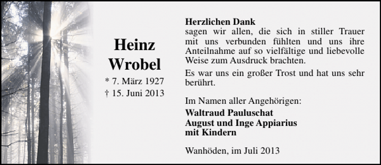 <p>Heinz<br />Wrobel</p><p>* 7. März 1927<br />† 15. Juni 2013</p><p>Herzlichen Dank<br />sagen wir allen, die sich in stiller Trauer<br />mit uns verbunden fühlten und uns ihre<br />Anteilnahme auf so vielfältige und liebevolle<br />Weise zum Ausdruck brachten.<br />Es war uns ein großer Trost und hat uns sehr<br />berührt.<br />Im Namen aller Angehörigen:<br />Waltraud Pauluschat<br />August und Inge Appiarius<br />mit Kindern<br />Wanhöden, im Juli 2013</p>
