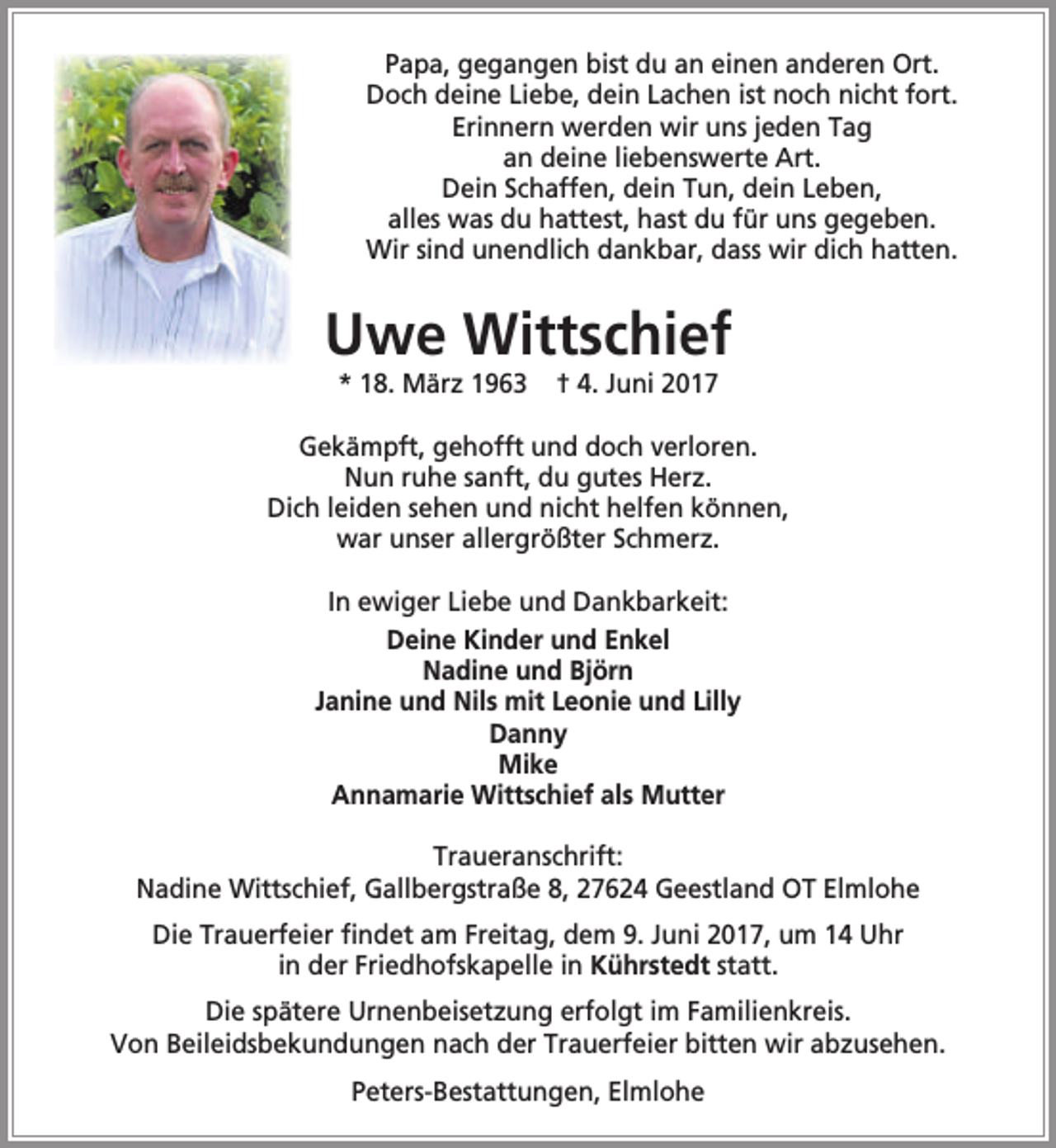 <p>Papa, gegangen bist du an einen anderen Ort.<br />Doch deine Liebe, dein Lachen ist noch nicht fort.<br />Erinnern werden wir uns jeden Tag<br />an deine liebenswerte Art.<br />Dein Schaffen, dein Tun, dein Leben,<br />alles was du hattest, hast du für uns gegeben.<br />Wir sind unendlich dankbar, dass wir dich hatten.</p><p>Uwe Wittschief<br />* 18. März 1963</p><p>† 4. Juni 2017</p><p>Gekämpft, gehofft und doch verloren.<br />Nun ruhe sanft, du gutes Herz.<br />Dich leiden sehen und nicht helfen können,<br />war unser allergrößter Schmerz.<br />In ewiger Liebe und Dankbarkeit:<br />Deine Kinder und Enkel<br />Nadine und Björn<br />Janine und Nils mit Leonie und Lilly<br />Danny<br />Mike<br />Annamarie Wittschief als Mutter<br />Traueranschrift:<br />Nadine Wittschief, Gallbergstraße 8, 27624 Geestland OT Elmlohe<br />Die Trauerfeier findet am Freitag, dem 9. Juni 2017, um 14 Uhr<br />in der Friedhofskapelle in Kührstedt statt.<br />Die spätere Urnenbeisetzung erfolgt im Familienkreis.<br />Von Beileidsbekundungen nach der Trauerfeier bitten wir abzusehen.<br />Peters-Bestattungen, Elmlohe</p>