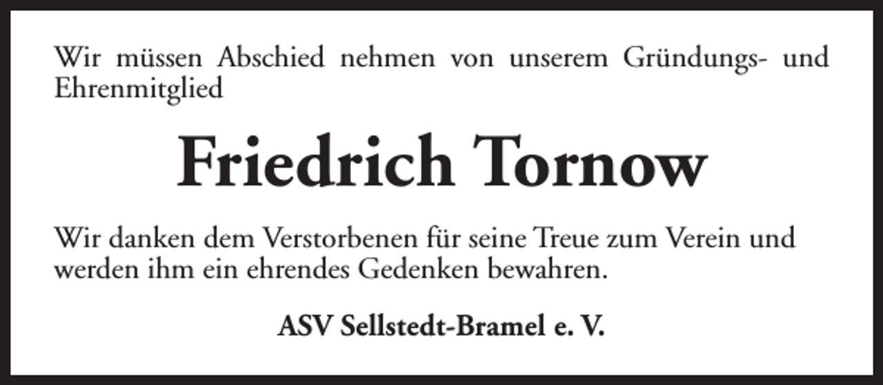 <p>Wir müssen Abschied nehmen von unserem Gründungs- und<br />Ehrenmitglied</p><p>Friedrich Tornow<br />Wir danken dem Verstorbenen für seine Treue zum Verein und<br />werden ihm ein ehrendes Gedenken bewahren.<br />ASV Sellstedt-Bramel e. V.</p>