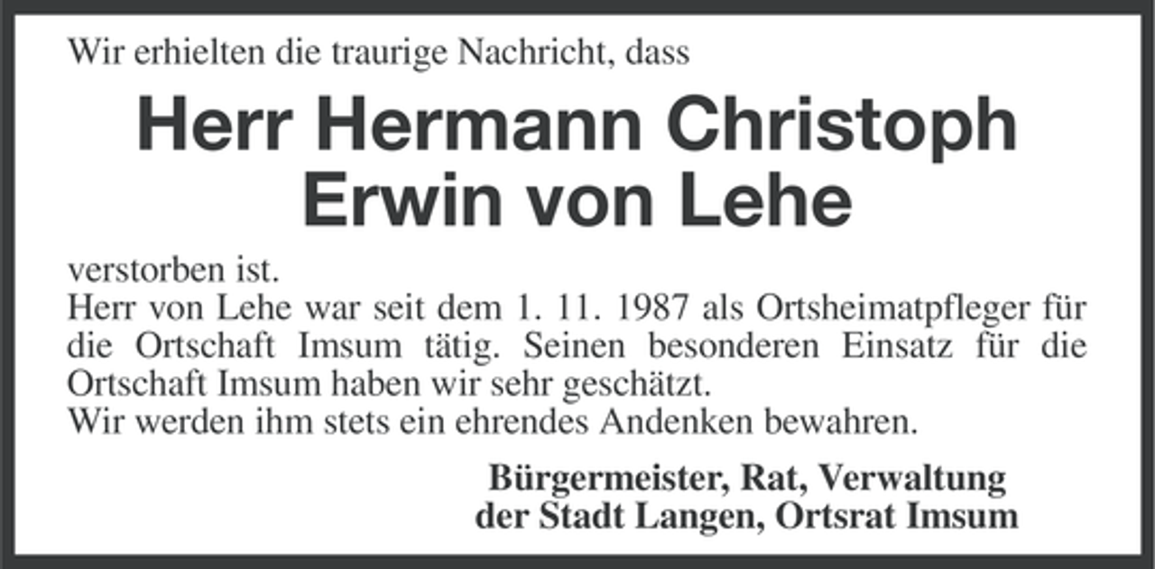<p>Wir erhielten die traurige Nachricht, dass</p><p>Herr Hermann Christoph<br />Erwin von Lehe<br />verstorben ist.<br />Herr von Lehe war seit dem 1. 11. 1987 als Ortsheimatpfleger für<br />die Ortschaft Imsum tätig. Seinen besonderen Einsatz für die<br />Ortschaft Imsum haben wir sehr geschätzt.<br />Wir werden ihm stets ein ehrendes Andenken bewahren.<br />Bürgermeister, Rat, Verwaltung<br />der Stadt Langen, Ortsrat Imsum</p>