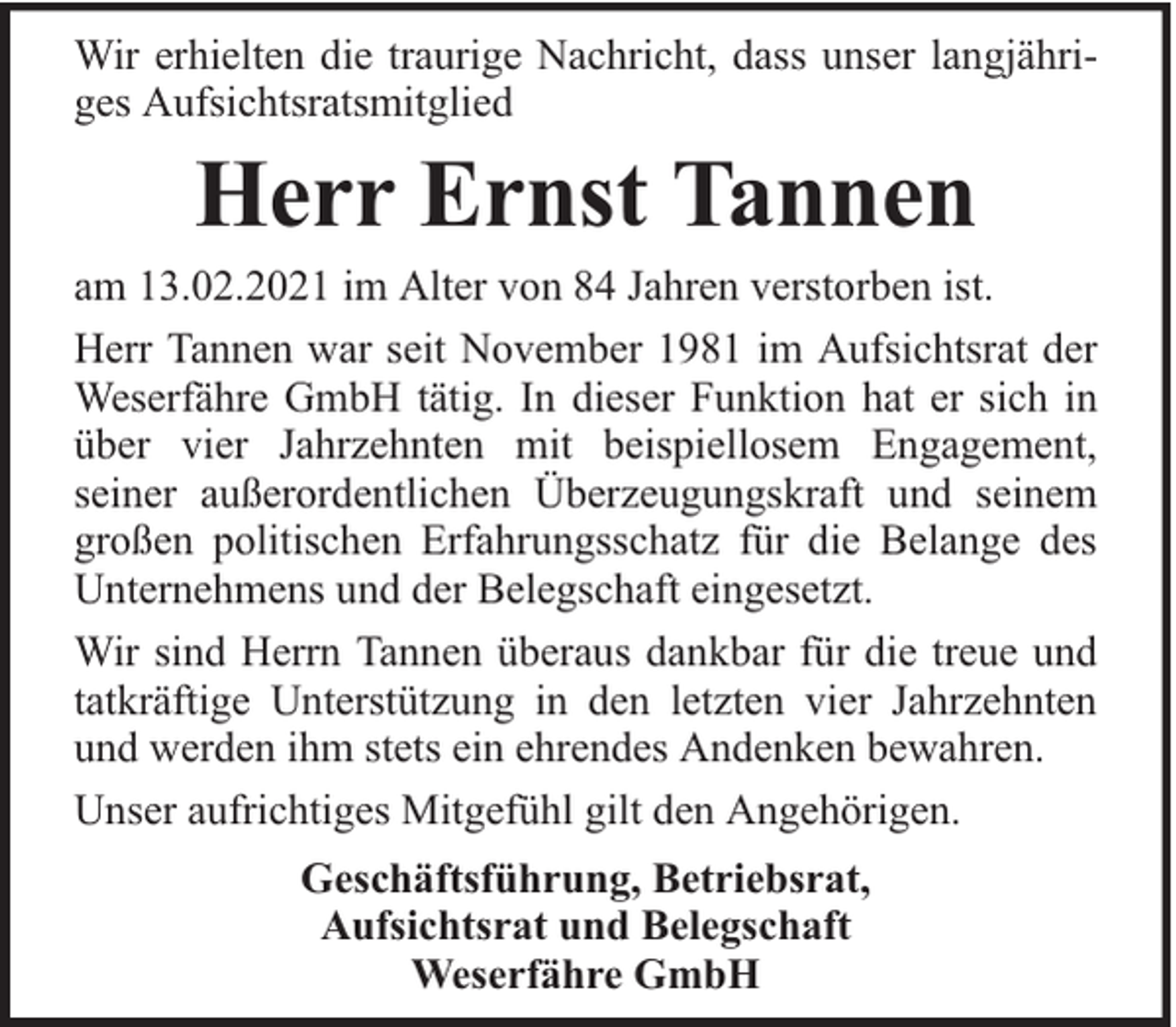 <p>Wir erhielten die traurige Nachricht, dass unser langjähriges Aufsichtsratsmitglied</p><p>Herr Ernst Tannen</p><p>am 13.02.2021 im Alter von 84 Jahren verstorben ist.<br />Herr Tannen war seit November 1981 im Aufsichtsrat der<br />Weserfähre GmbH tätig. In dieser Funktion hat er sich in<br />über vier Jahrzehnten mit beispiellosem Engagement,<br />seiner außerordentlichen Überzeugungskraft und seinem<br />großen politischen Erfahrungsschatz für die Belange des<br />Unternehmens und der Belegschaft eingesetzt.<br />Wir sind Herrn Tannen überaus dankbar für die treue und<br />tatkräftige Unterstützung in den letzten vier Jahrzehnten<br />und werden ihm stets ein ehrendes Andenken bewahren.<br />Unser aufrichtiges Mitgefühl gilt den Angehörigen.<br />Geschäftsführung, Betriebsrat,<br />Aufsichtsrat und Belegschaft<br />Weserfähre GmbH</p>