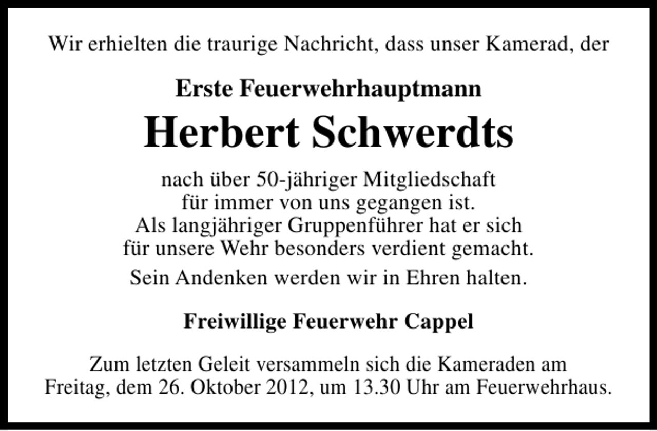 <p>Wir erhielten die traurige Nachricht, dass unser Kamerad, der</p><p>Erste Feuerwehrhauptmann</p><p>Herbert Schwerdts<br />nach über 50-jähriger Mitgliedschaft<br />für immer von uns gegangen ist.<br />Als langjähriger Gruppenführer hat er sich<br />für unsere Wehr besonders verdient gemacht.<br />Sein Andenken werden wir in Ehren halten.<br />Freiwillige Feuerwehr Cappel<br />Zum letzten Geleit versammeln sich die Kameraden am<br />Freitag, dem 26. Oktober 2012, um 13.30 Uhr am Feuerwehrhaus.</p>