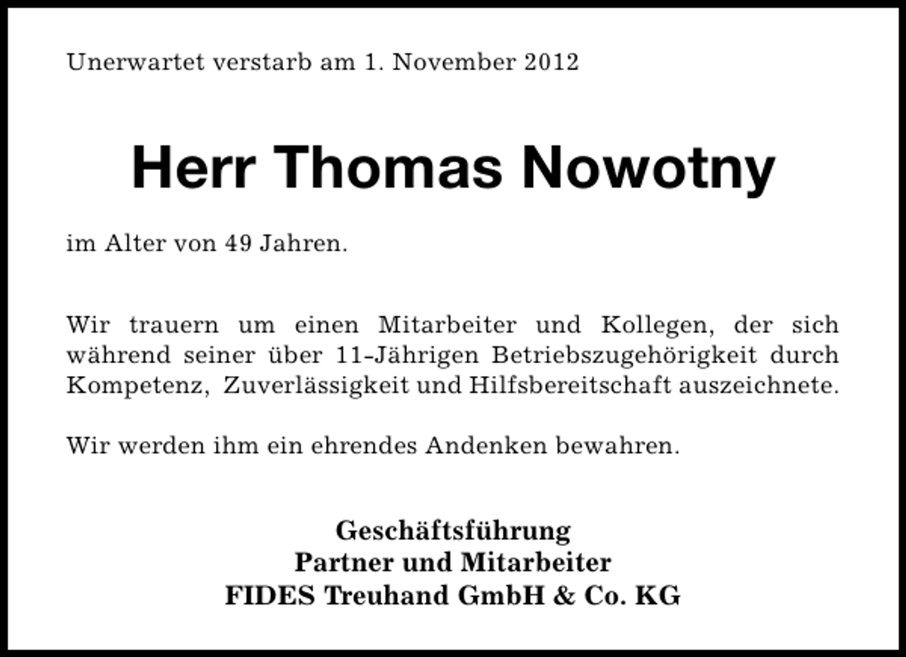 <p>Unerwartet verstarb am 1. November 2012</p><p>Herr Thomas Nowotny<br />im Alter von 49 Jahren.<br />Wir trauern um einen Mitarbeiter und Kollegen, der sich<br />während seiner über 11-Jährigen Betriebszugehörigkeit durch<br />Kompetenz, Zuverlässigkeit und Hilfsbereitschaft auszeichnete.<br />Wir werden ihm ein ehrendes Andenken bewahren.</p><p>Geschäftsführung<br />Partner und Mitarbeiter<br />FIDES Treuhand GmbH &amp; Co. KG</p>