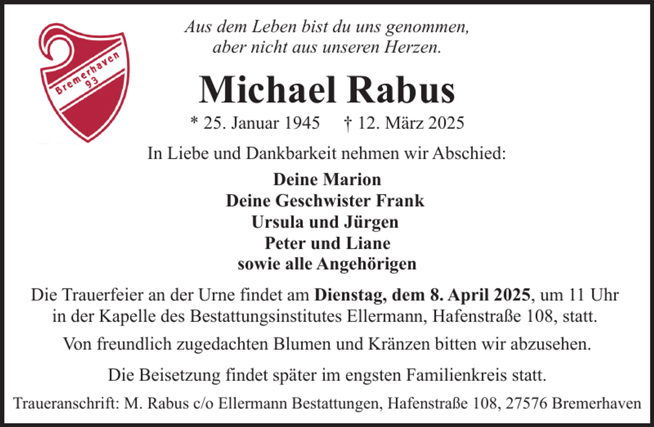 <p>Aus dem Leben bist du uns genommen,<br />aber nicht aus unseren Herzen.</p><p>Michael Rabus</p><p>* 25. Januar 1945</p><p>† 12. März 2025</p><p>In Liebe und Dankbarkeit nehmen wir Abschied:<br />Deine Marion<br />Deine Geschwister Frank<br />Ursula und Jürgen<br />Peter und Liane<br />sowie alle Angehörigen<br />Die Trauerfeier an der Urne findet am Dienstag, dem 8. April 2025, um 11 Uhr<br />in der Kapelle des Bestattungsinstitutes Ellermann, Hafenstraße 108, statt.<br />Von freundlich zugedachten Blumen und Kränzen bitten wir abzusehen.<br />Die Beisetzung findet später im engsten Familienkreis statt.<br />Traueranschrift: M. Rabus c/o Ellermann Bestattungen, Hafenstraße 108, 27576 Bremerhaven</p>