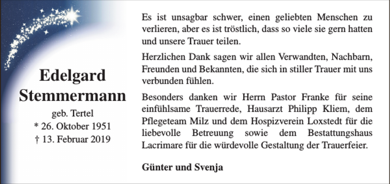 <p>Es ist unsagbar schwer, einen geliebten Menschen zu<br />verlieren, aber es ist tröstlich, dass so viele sie gern hatten<br />und unsere Trauer teilen.</p><p>Edelgard<br />Stemmermann<br />geb. Tertel<br />* 26. Oktober 1951<br />† 13. Februar 2019</p><p>Herzlichen Dank sagen wir allen Verwandten, Nachbarn,<br />Freunden und Bekannten, die sich in stiller Trauer mit uns<br />verbunden fühlen.<br />Besonders danken wir Herrn Pastor Franke für seine<br />einfühlsame Trauerrede, Hausarzt Philipp Kliem, dem<br />Pflegeteam Milz und dem Hospizverein Loxstedt für die<br />liebevolle Betreuung sowie dem Bestattungshaus<br />Lacrimare für die würdevolle Gestaltung der Trauerfeier.<br />Günter und Svenja</p>
