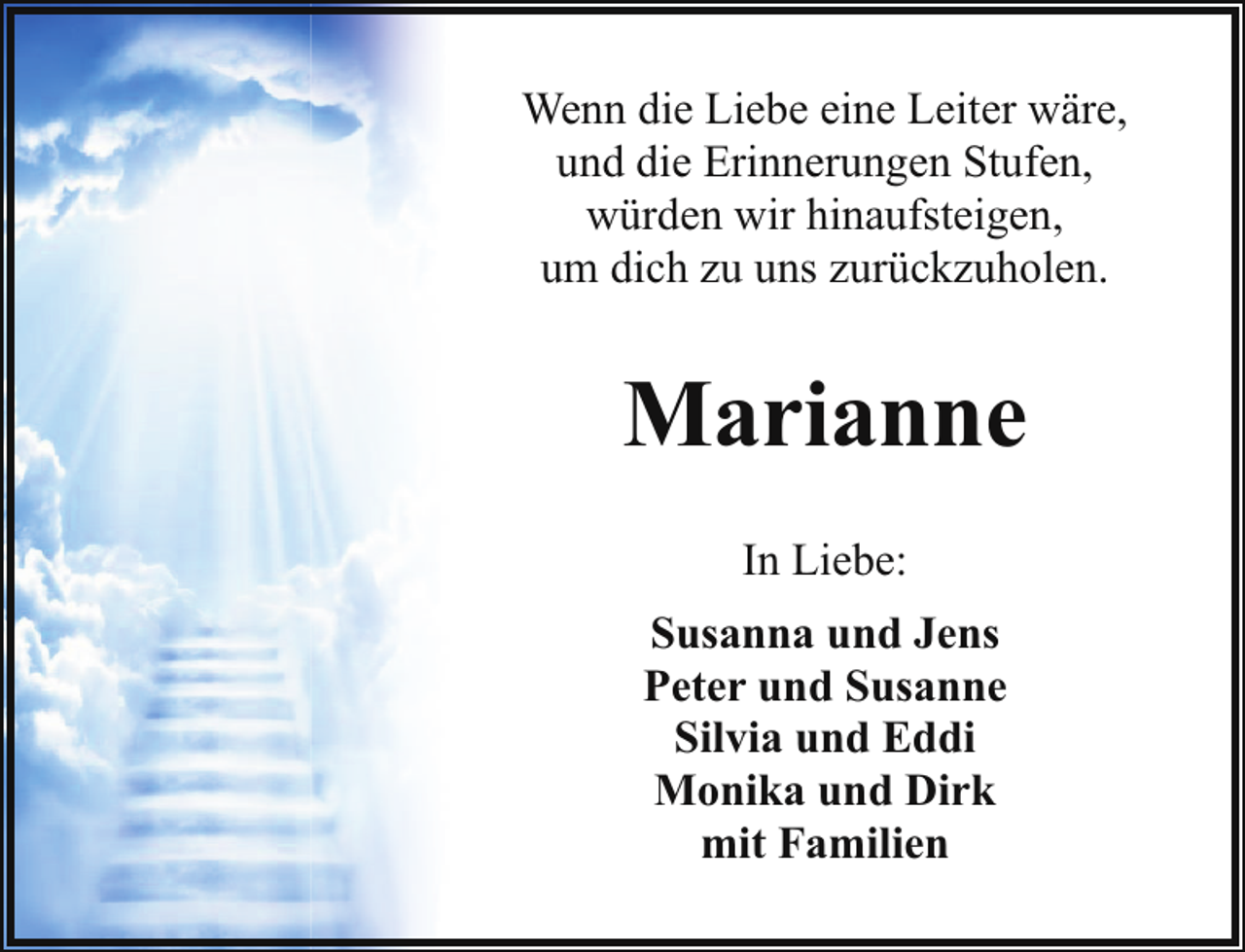 <p>Wenn die Liebe eine Leiter wäre,<br />und die Erinnerungen Stufen,<br />würden wir hinaufsteigen,<br />um dich zu uns zurückzuholen.</p><p>Marianne<br />In Liebe:<br />Susanna und Jens<br />Peter und Susanne<br />Silvia und Eddi<br />Monika und Dirk<br />mit Familien</p>