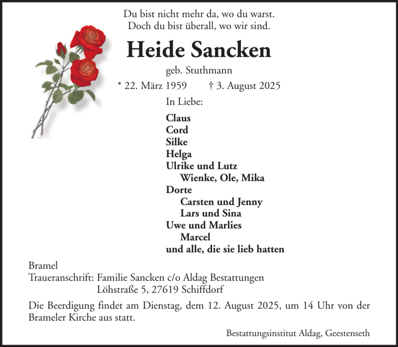 <p>Du bist nicht mehr da, wo du warst.<br />Doch du bist überall, wo wir sind.</p><p>Heide Sancken<br />geb. Stuthmann<br />* 22. März 1959<br />† 3. August 2025<br />In Liebe:<br />Claus<br />Cord<br />Silke<br />Helga<br />Ulrike und Lutz<br />Wienke, Ole, Mika<br />Dorte<br />Carsten und Jenny<br />Lars und Sina<br />Uwe und Marlies<br />Marcel<br />und alle, die sie lieb hatten<br />Bramel<br />Traueranschrift: Familie Sancken c/o Aldag Bestattungen<br />Löhstraße 5, 27619 Schiffdorf<br />Die Beerdigung findet am Dienstag, dem 12. August 2025, um 14 Uhr von der<br />Brameler Kirche aus statt.<br />Bestattungsinstitut Aldag, Geestenseth</p>