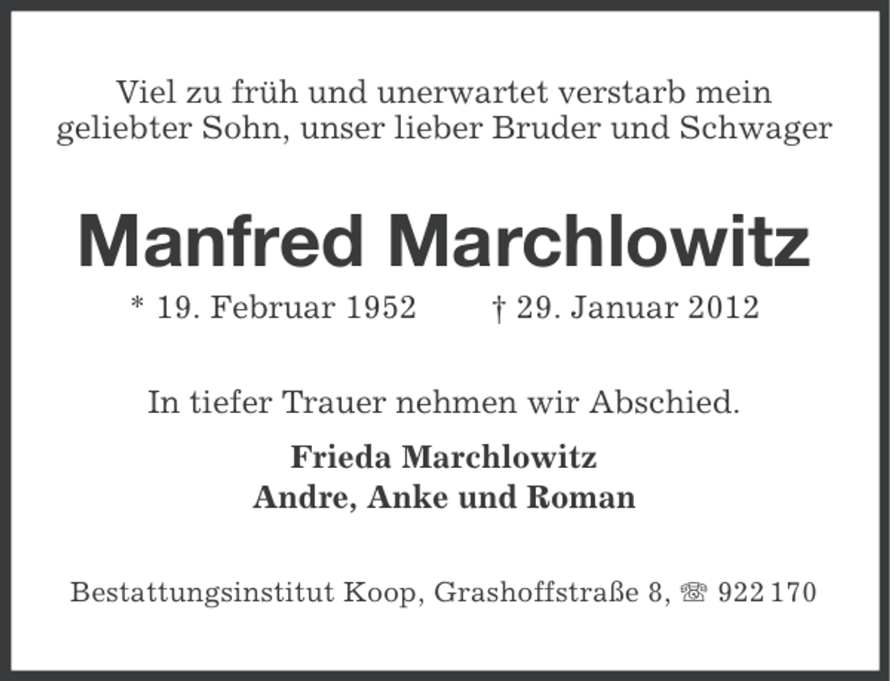 <p>Viel zu früh und unerwartet verstarb mein<br />geliebter Sohn, unser lieber Bruder und Schwager</p>
<p>Manfred Marchlowitz<br />* 19. Februar 1952</p>
<p>† 29. Januar 2012</p>
<p>In tiefer Trauer nehmen wir Abschied.<br />Frieda Marchlowitz<br />Andre, Anke und Roman<br />Bestattungsinstitut Koop, Grashoffstraße 8, 922 170</p>