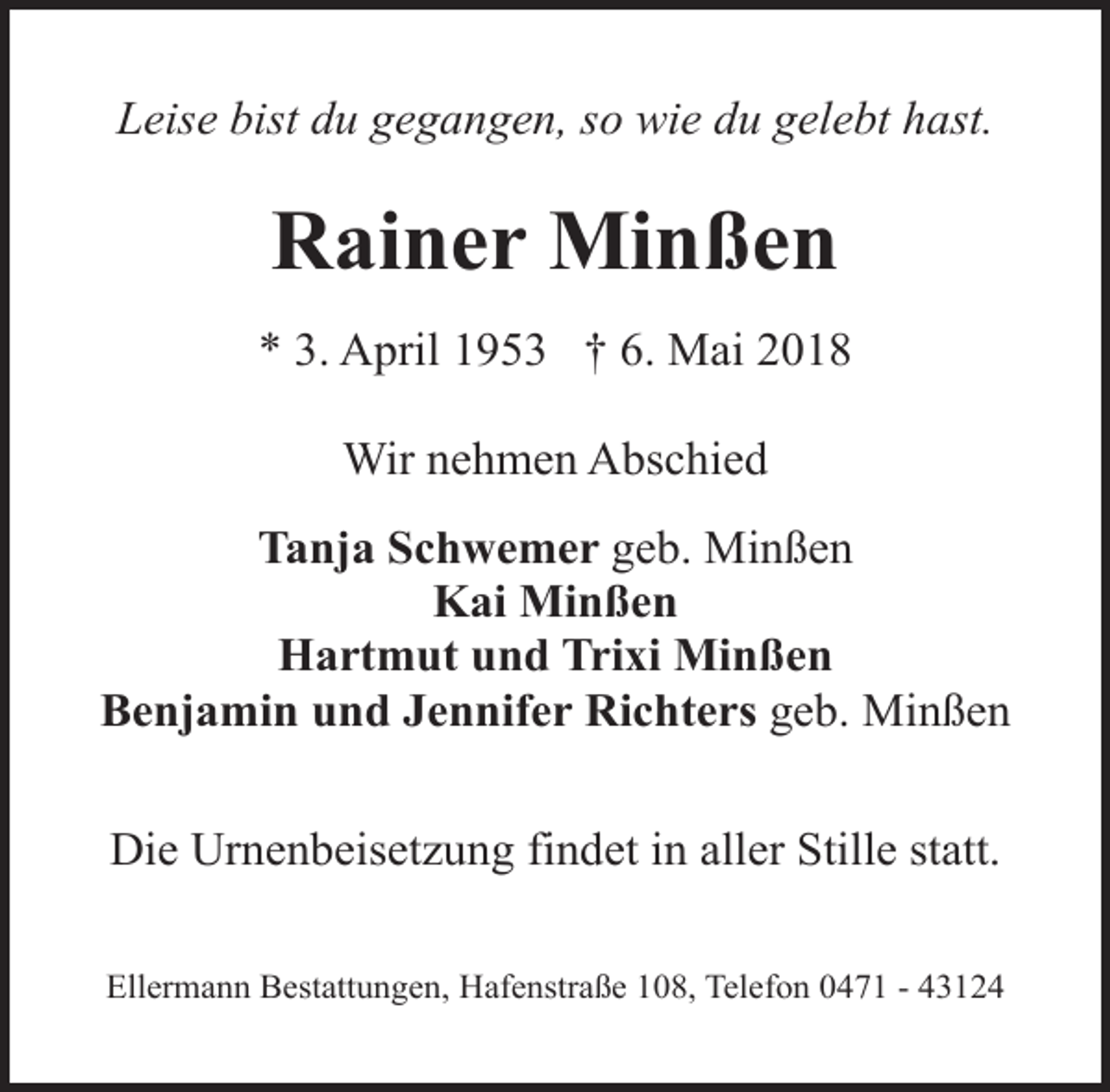<p>Leise bist du gegangen, so wie du gelebt hast.</p><p>Rainer Minßen<br />* 3. April 1953 † 6. Mai 2018<br />Wir nehmen Abschied<br />Tanja Schwemer geb. Minßen<br />Kai Minßen<br />Hartmut und Trixi Minßen<br />Benjamin und Jennifer Richters geb. Minßen<br />Die Urnenbeisetzung findet in aller Stille statt.<br />Ellermann Bestattungen, Hafenstraße 108, Telefon 0471 - 43124</p>