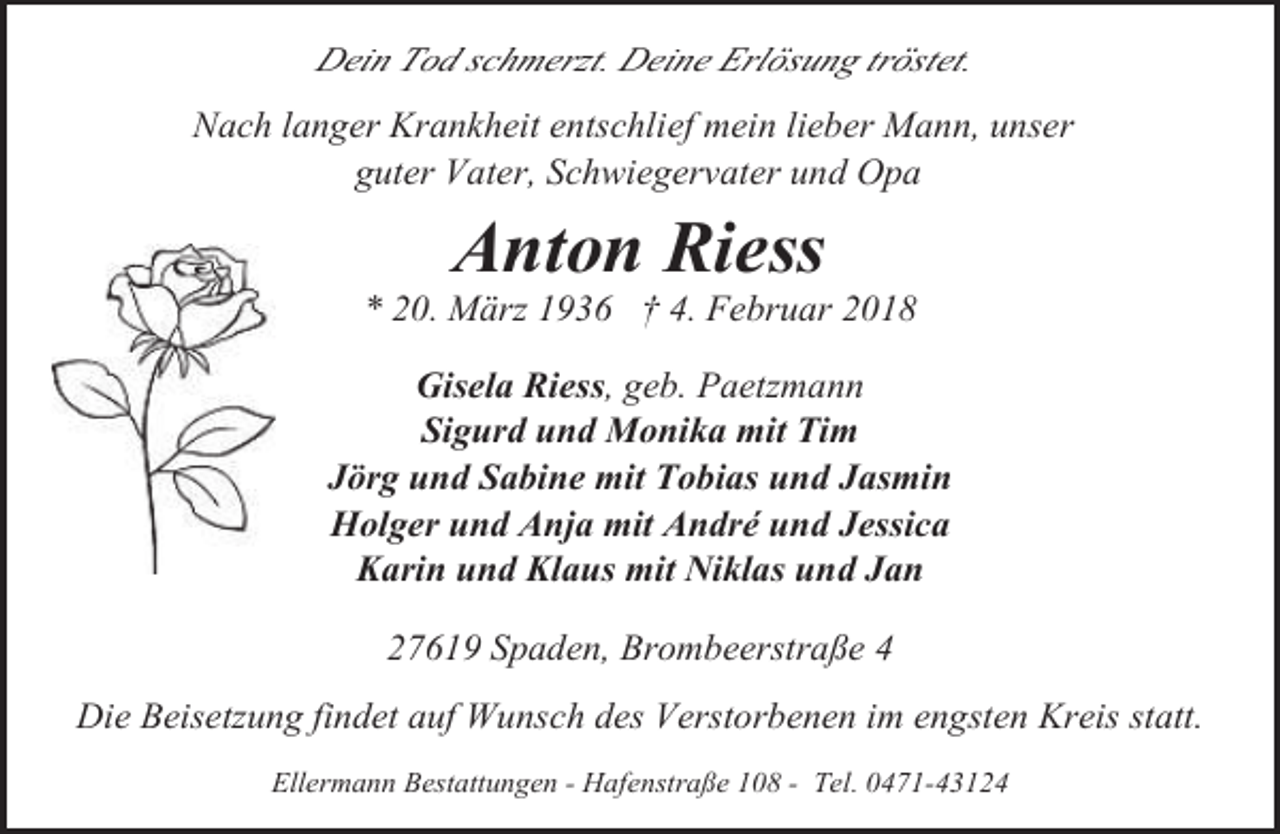 <p>Dein Tod schmerzt. Deine Erlösung tröstet.<br />Nach langer Krankheit entschlief mein lieber Mann, unser<br />guter Vater, Schwiegervater und Opa</p><p>Anton Riess</p><p>* 20. März 1936 † 4. Februar 2018</p><p>Gisela Riess, geb. Paetzmann<br />Sigurd und Monika mit Tim<br />Jörg und Sabine mit Tobias und Jasmin<br />Holger und Anja mit André und Jessica<br />Karin und Klaus mit Niklas und Jan<br />27619 Spaden, Brombeerstraße 4<br />Die Beisetzung findet auf Wunsch des Verstorbenen im engsten Kreis statt.<br />Ellermann Bestattungen - Hafenstraße 108 - Tel. 0471-43124</p>