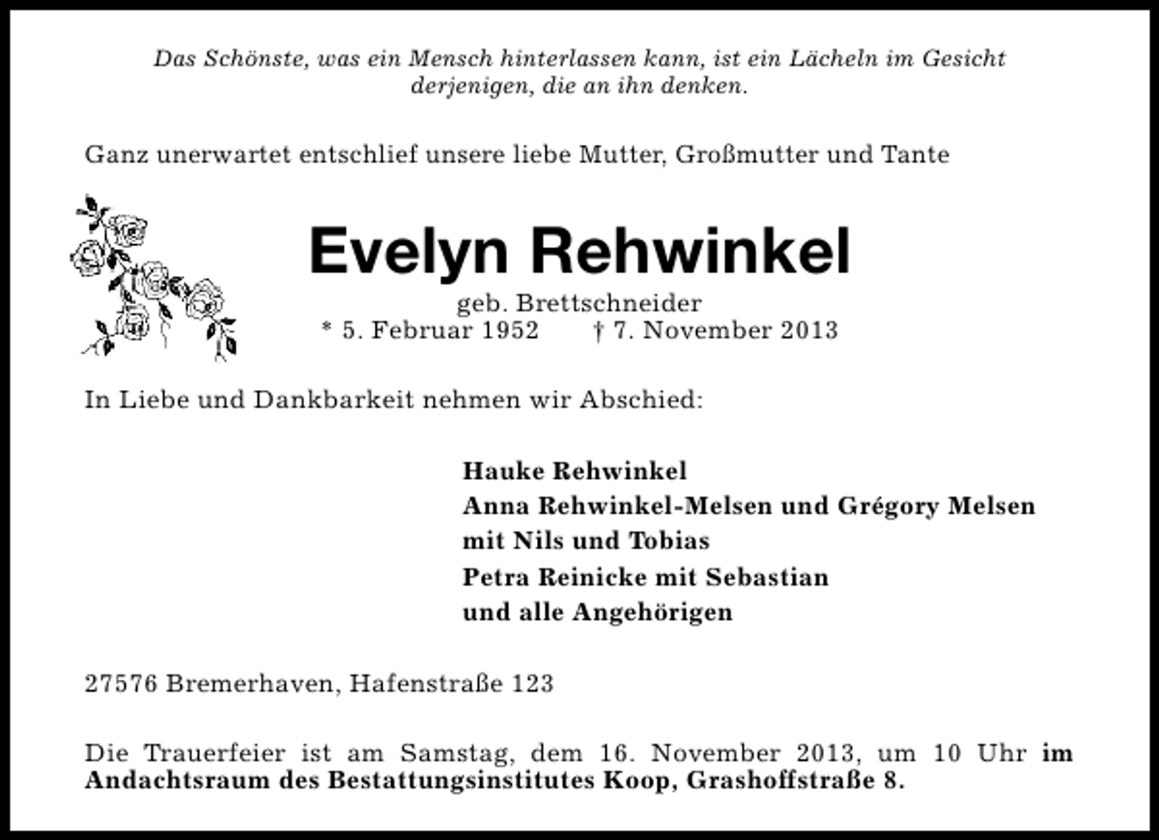 <p>Das Schönste, was ein Mensch hinterlassen kann, ist ein Lächeln im Gesicht<br />derjenigen, die an ihn denken.</p><p>Ganz unerwartet entschlief unsere liebe Mutter, Großmutter und Tante</p><p>Evelyn Rehwinkel<br />geb. Brettschneider<br />* 5. Februar 1952<br />† 7. November 2013</p><p>In Liebe und Dankbarkeit nehmen wir Abschied:<br />Hauke Rehwinkel<br />Anna Rehwinkel-Melsen und Grégory Melsen<br />mit Nils und Tobias<br />Petra Reinicke mit Sebastian<br />und alle Angehörigen<br />27576 Bremerhaven, Hafenstraße 123<br />Die Trauerfeier ist am Samstag, dem 16. November 2013, um 10 Uhr im<br />Andachtsraum des Bestattungsinstitutes Koop, Grashoffstraße 8.</p>