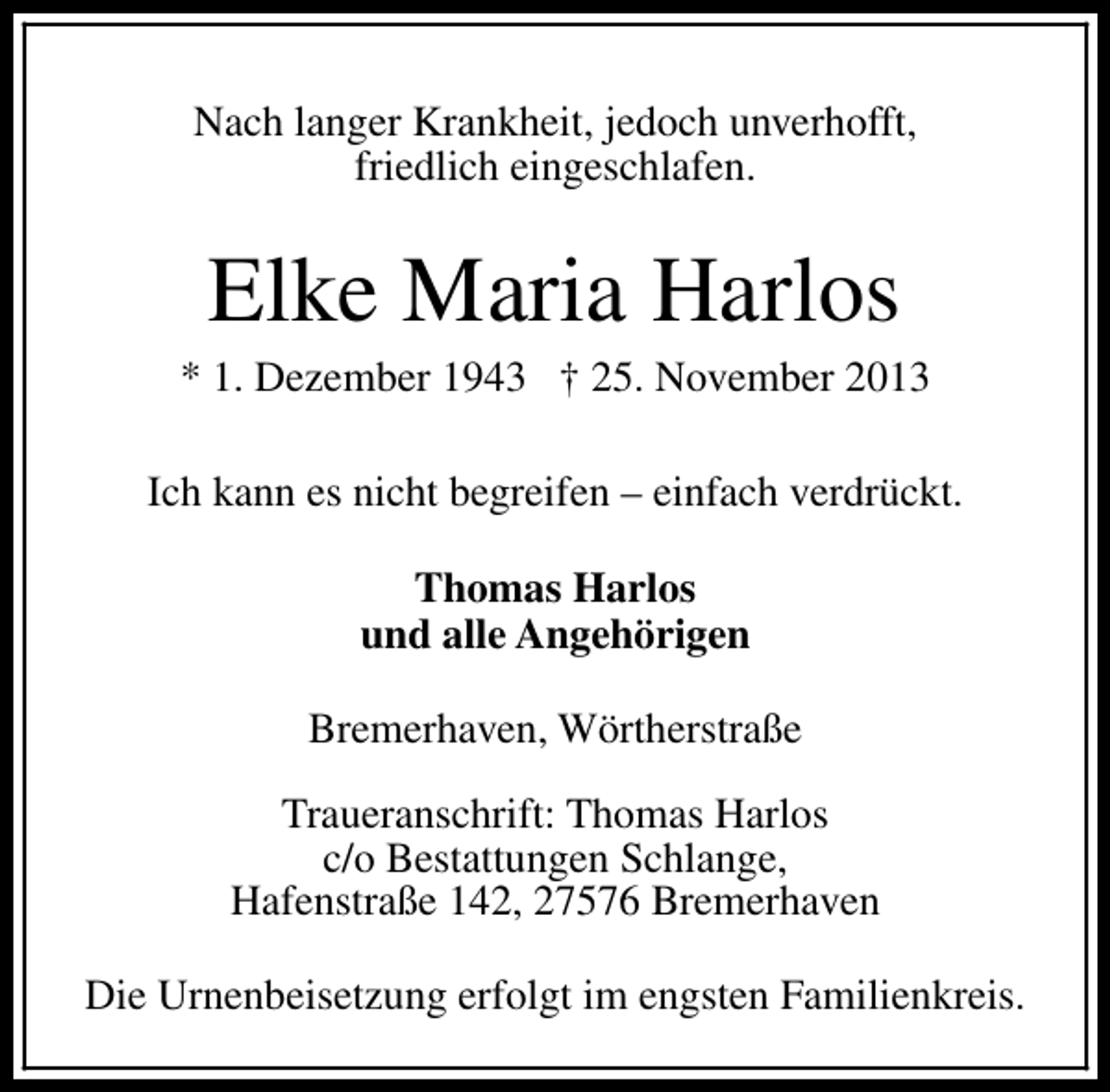 <p>Nach langer Krankheit, jedoch unverhofft,<br />friedlich eingeschlafen.</p><p>Elke Maria Harlos</p><p>* 1. Dezember 1943 † 25. November 2013<br />Ich kann es nicht begreifen – einfach verdrückt.<br />Thomas Harlos<br />und alle Angehörigen<br />Bremerhaven, Wörtherstraße<br />Traueranschrift: Thomas Harlos<br />c/o Bestattungen Schlange,<br />Hafenstraße 142, 27576 Bremerhaven<br />Die Urnenbeisetzung erfolgt im engsten Familienkreis.</p>