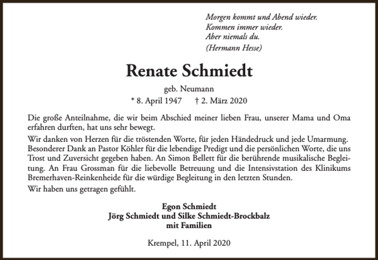 <p>Morgen kommt und Abend wieder.<br />Kommen immer wieder.<br />Aber niemals du.<br />(Hermann Hesse)</p><p>Renate Schmiedt<br />geb. Neumann<br />* 8. April 1947<br />† 2. März 2020<br />Die große Anteilnahme, die wir beim Abschied meiner lieben Frau, unserer Mama und Oma<br />erfahren durften, hat uns sehr bewegt.<br />Wir danken von Herzen für die tröstenden Worte, für jeden Händedruck und jede Umarmung.<br />Besonderer Dank an Pastor Köhler für die lebendige Predigt und die persönlichen Worte, die uns<br />Trost und Zuversicht gegeben haben. An Simon Bellett für die berührende musikalische Begleitung. An Frau Grossman für die liebevolle Betreuung und die Intensivstation des Klinikums<br />Bremerhaven-Reinkenheide für die würdige Begleitung in den letzten Stunden.<br />Wir haben uns getragen gefühlt.<br />Egon Schmiedt<br />Jörg Schmiedt und Silke Schmiedt-Brockbalz<br />mit Familien<br />Krempel, 11. April 2020</p>