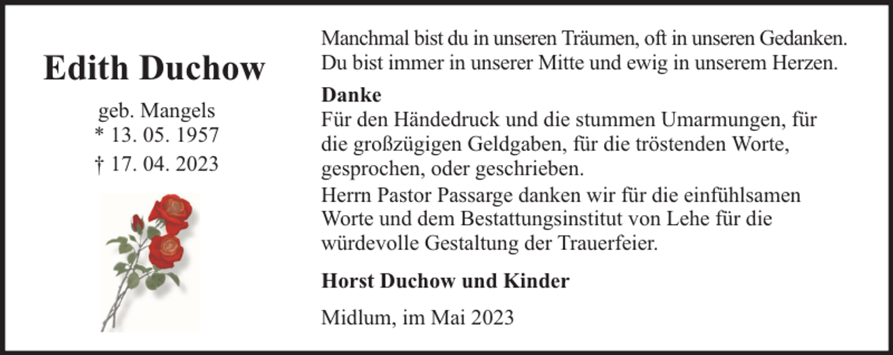 <p>Edith Duchow<br />geb. Mangels<br />* 13. 05. 1957<br />† 17. 04. 2023</p><p>Manchmal bist du in unseren Träumen, oft in unseren Gedanken.<br />Du bist immer in unserer Mitte und ewig in unserem Herzen.<br />Danke<br />Für den Händedruck und die stummen Umarmungen, für<br />die großzügigen Geldgaben, für die tröstenden Worte,<br />gesprochen, oder geschrieben.<br />Herrn Pastor Passarge danken wir für die einfühlsamen<br />Worte und dem Bestattungsinstitut von Lehe für die<br />würdevolle Gestaltung der Trauerfeier.<br />Horst Duchow und Kinder<br />Midlum, im Mai 2023</p>