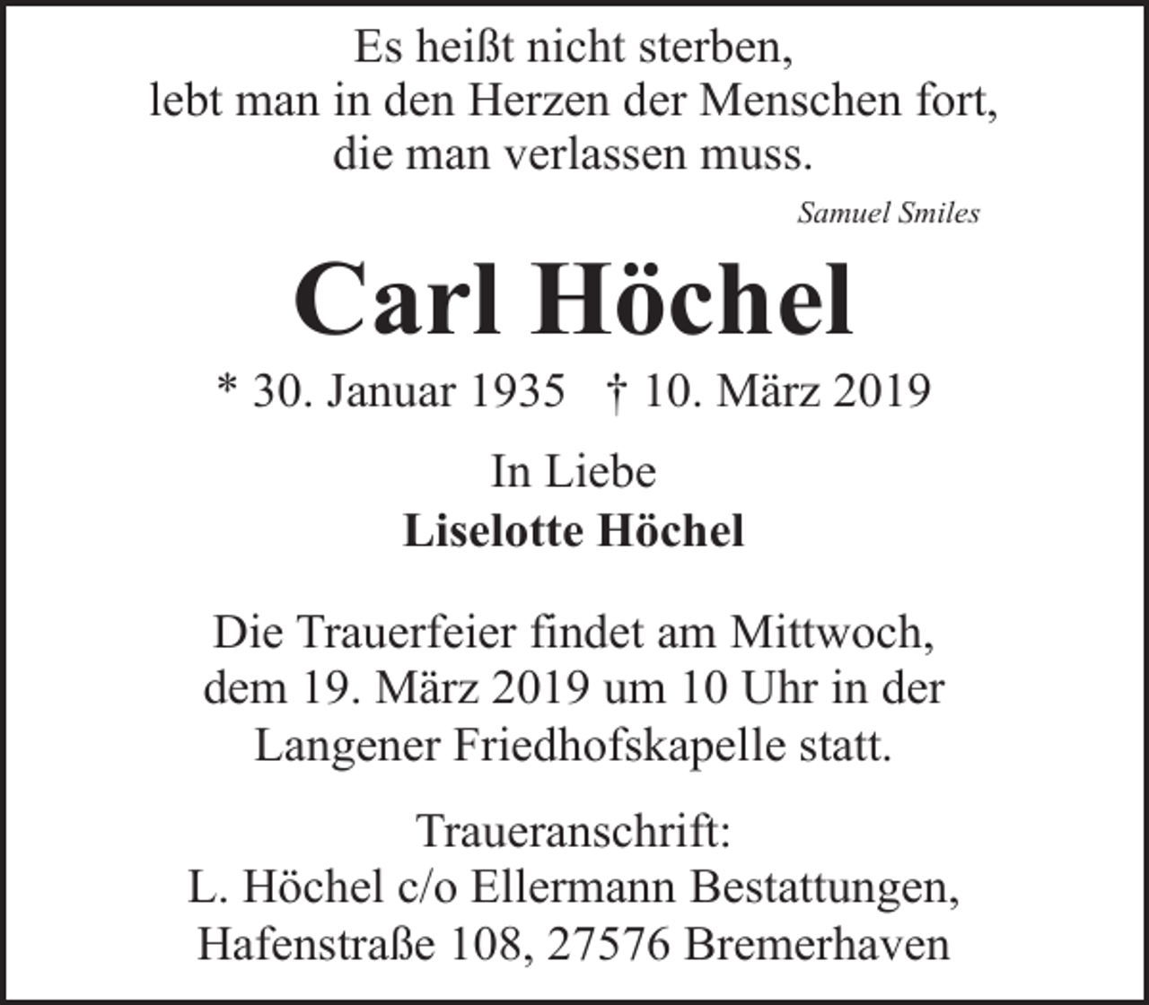 <p>Es heißt nicht sterben,<br />lebt man in den Herzen der Menschen fort,<br />die man verlassen muss.<br />Samuel Smiles</p><p>Carl Höchel</p><p>* 30. Januar 1935 † 10. März 2019<br />In Liebe<br />Liselotte Höchel<br />Die Trauerfeier findet am Mittwoch,<br />dem 19. März 2019 um 10 Uhr in der<br />Langener Friedhofskapelle statt.<br />Traueranschrift:<br />L. Höchel c/o Ellermann Bestattungen,<br />Hafenstraße 108, 27576 Bremerhaven</p>
