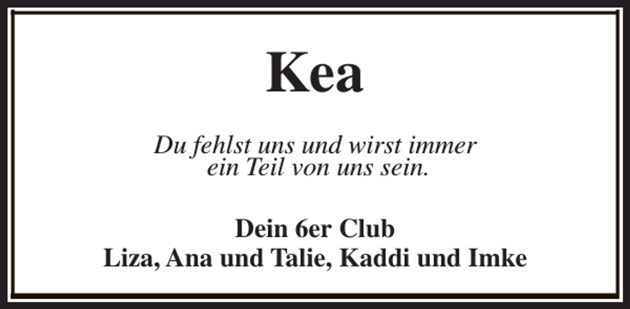 <p>Kea<br />Du fehlst uns und wirst immer<br />ein Teil von uns sein.<br />Dein 6er Club<br />Liza, Ana und Talie, Kaddi und Imke</p>