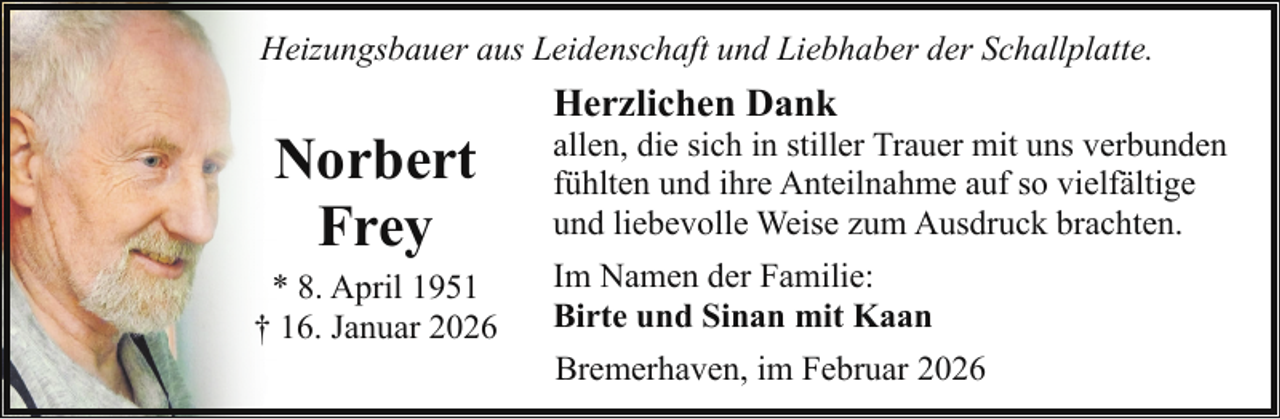 <p>Heizungsbauer aus Leidenschaft und Liebhaber der Schallplatte.</p><p>Norbert<br />Frey</p><p>* 8. April 1951<br />† 16. Januar 2026</p><p>Herzlichen Dank</p><p>allen, die sich in stiller Trauer mit uns verbunden<br />fühlten und ihre Anteilnahme auf so vielfältige<br />und liebevolle Weise zum Ausdruck brachten.<br />Im Namen der Familie:<br />Birte und Sinan mit Kaan<br />Bremerhaven, im Februar 2026</p>