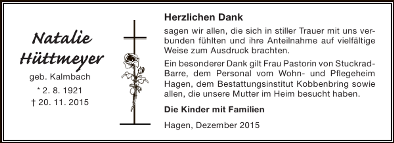 <p>Natalie<br />Hüttmeyer<br />geb. Kalmbach<br />* 2. 8. 1921<br />† 20. 11. 2015</p><p>Herzlichen Dank<br />sagen wir allen, die sich in stiller Trauer mit uns verbunden fühlten und ihre Anteilnahme auf vielfältige<br />Weise zum Ausdruck brachten.<br />Ein besonderer Dank gilt Frau Pastorin von StuckradBarre, dem Personal vom Wohn- und Pflegeheim<br />Hagen, dem Bestattungsinstitut Kobbenbring sowie<br />allen, die unsere Mutter im Heim besucht haben.<br />Die Kinder mit Familien<br />Hagen, Dezember 2015</p>