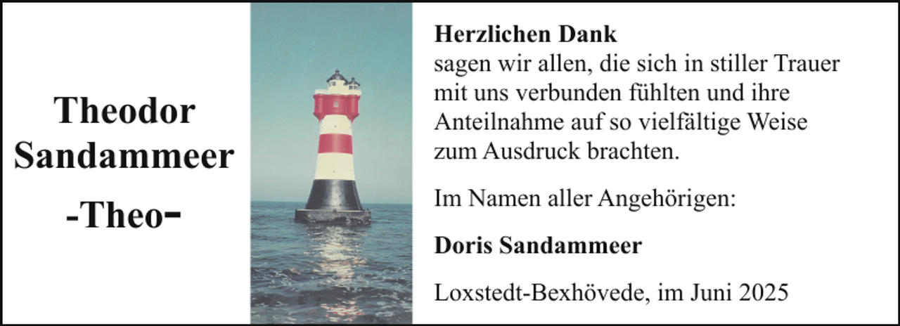 <p>Theodor<br />Sandammeer<br />-Theo-</p>
<p>Herzlichen Dank<br />sagen wir allen, die sich in stiller Trauer<br />mit uns verbunden fühlten und ihre<br />Anteilnahme auf so vielfältige Weise<br />zum Ausdruck brachten.<br />Im Namen aller Angehörigen:<br />Doris Sandammeer<br />Loxstedt-Bexhövede, im Juni 2025</p>