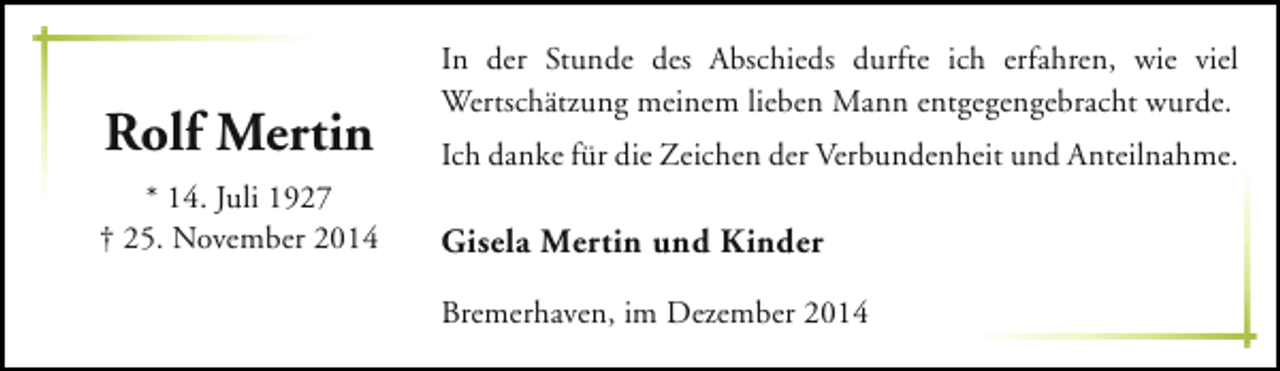 <p>Rolf Mertin<br />* 14. Juli 1927<br />† 25. November 2014</p><p>In der Stunde des Abschieds durfte ich erfahren, wie viel<br />Wertschätzung meinem lieben Mann entgegengebracht wurde.<br />Ich danke für die Zeichen der Verbundenheit und Anteilnahme.</p><p>Gisela Mertin und Kinder<br />Bremerhaven, im Dezember 2014</p>