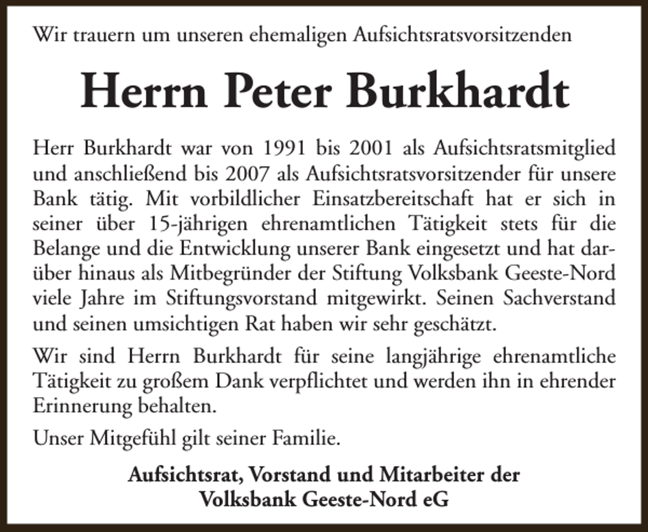 <p>Wir trauern um unseren ehemaligen Aufsichtsratsvorsitzenden</p><p>Herrn Peter Burkhardt<br />Herr Burkhardt war von 1991 bis 2001 als Aufsichtsratsmitglied<br />und anschließend bis 2007 als Aufsichtsratsvorsitzender für unsere<br />Bank tätig. Mit vorbildlicher Einsatzbereitschaft hat er sich in<br />seiner über 15-jährigen ehrenamtlichen Tätigkeit stets für die<br />Belange und die Entwicklung unserer Bank eingesetzt und hat darüber hinaus als Mitbegründer der Stiftung Volksbank Geeste-Nord<br />viele Jahre im Stiftungsvorstand mitgewirkt. Seinen Sachverstand<br />und seinen umsichtigen Rat haben wir sehr geschätzt.<br />Wir sind Herrn Burkhardt für seine langjährige ehrenamtliche<br />Tätigkeit zu großem Dank verpflichtet und werden ihn in ehrender<br />Erinnerung behalten.<br />Unser Mitgefühl gilt seiner Familie.<br />Aufsichtsrat, Vorstand und Mitarbeiter der<br />Volksbank Geeste-Nord eG</p>