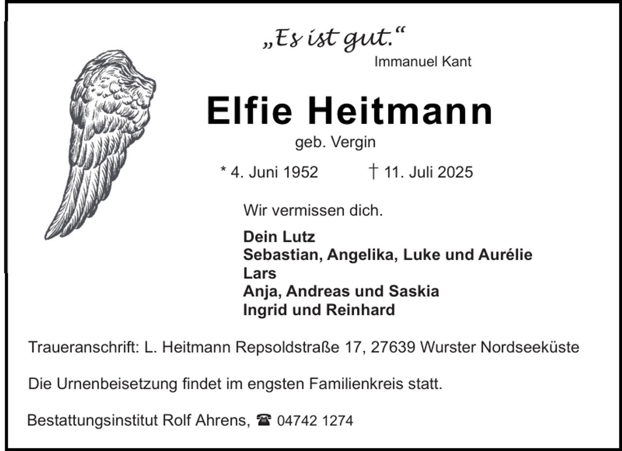 <p>„Es ist gut.“</p><p>Immanuel Kant</p><p>Elfie Heitmann<br />geb. Vergin</p><p>* 4. Juni 1952</p><p>† 11. Juli 2025</p><p>Wir vermissen dich.<br />Dein Lutz<br />Sebastian, Angelika, Luke und Aurélie<br />Lars<br />Anja, Andreas und Saskia<br />Ingrid und Reinhard<br />Traueranschrift: L. Heitmann Repsoldstraße 17, 27639 Wurster Nordseeküste<br />Die Urnenbeisetzung findet im engsten Familienkreis statt.<br />Bestattungsinstitut Rolf Ahrens,  04742 1274</p>