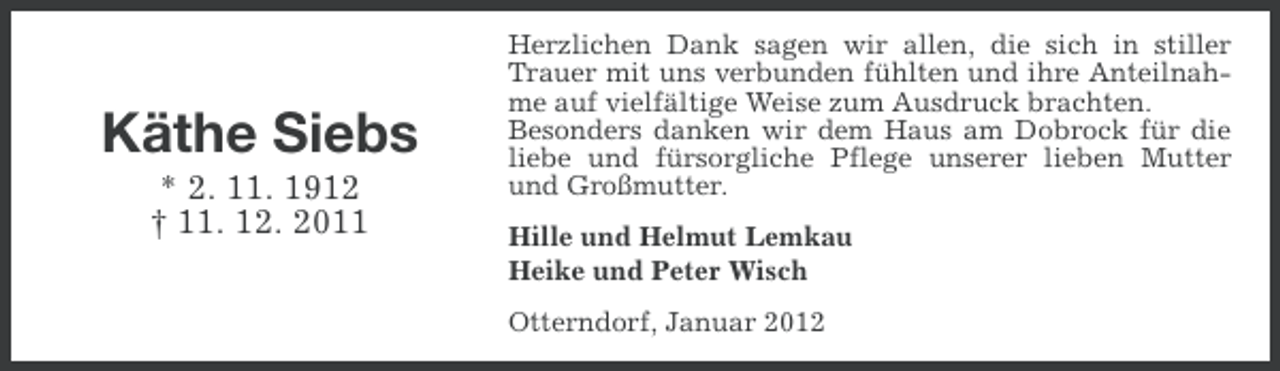 <p>Käthe Siebs<br />* 2. 11. 1912<br />† 11. 12. 2011</p><p>Herzlichen Dank sagen wir allen, die sich in stiller<br />Trauer mit uns verbunden fühlten und ihre Anteilnahme auf vielfältige Weise zum Ausdruck brachten.<br />Besonders danken wir dem Haus am Dobrock für die<br />liebe und fürsorgliche Pflege unserer lieben Mutter<br />und Großmutter.<br />Hille und Helmut Lemkau<br />Heike und Peter Wisch<br />Otterndorf, Januar 2012</p>