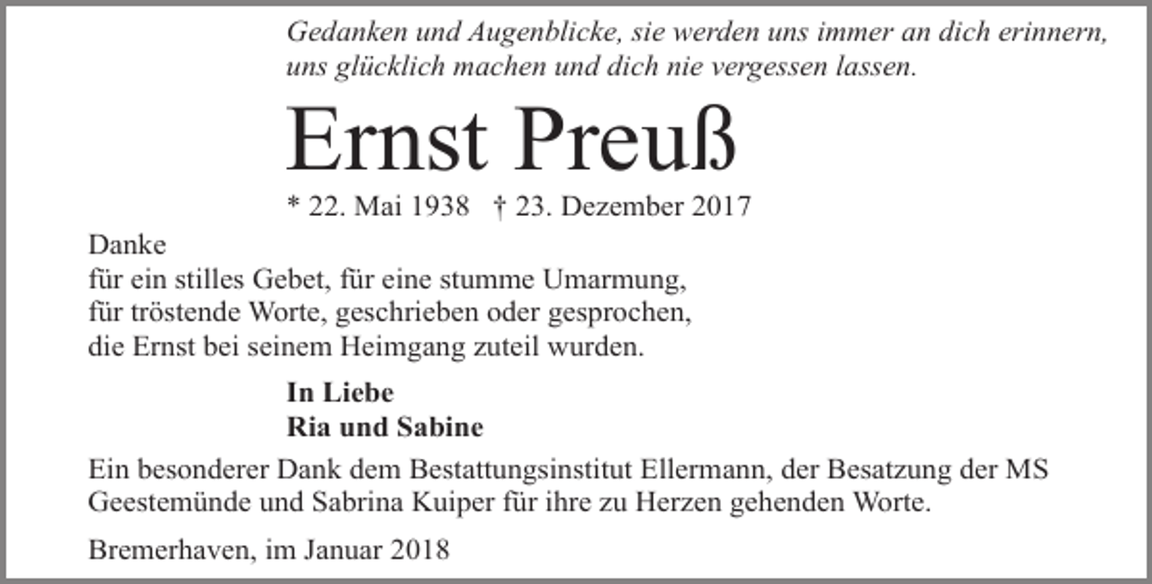 <p>Gedanken und Augenblicke, sie werden uns immer an dich erinnern,<br />uns glücklich machen und dich nie vergessen lassen.</p><p>Ernst Preuß</p><p>* 22. Mai 1938 † 23. Dezember 2017<br />Danke<br />für ein stilles Gebet, für eine stumme Umarmung,<br />für tröstende Worte, geschrieben oder gesprochen,<br />die Ernst bei seinem Heimgang zuteil wurden.<br />In Liebe<br />Ria und Sabine<br />Ein besonderer Dank dem Bestattungsinstitut Ellermann, der Besatzung der MS<br />Geestemünde und Sabrina Kuiper für ihre zu Herzen gehenden Worte.<br />Bremerhaven, im Januar 2018</p>