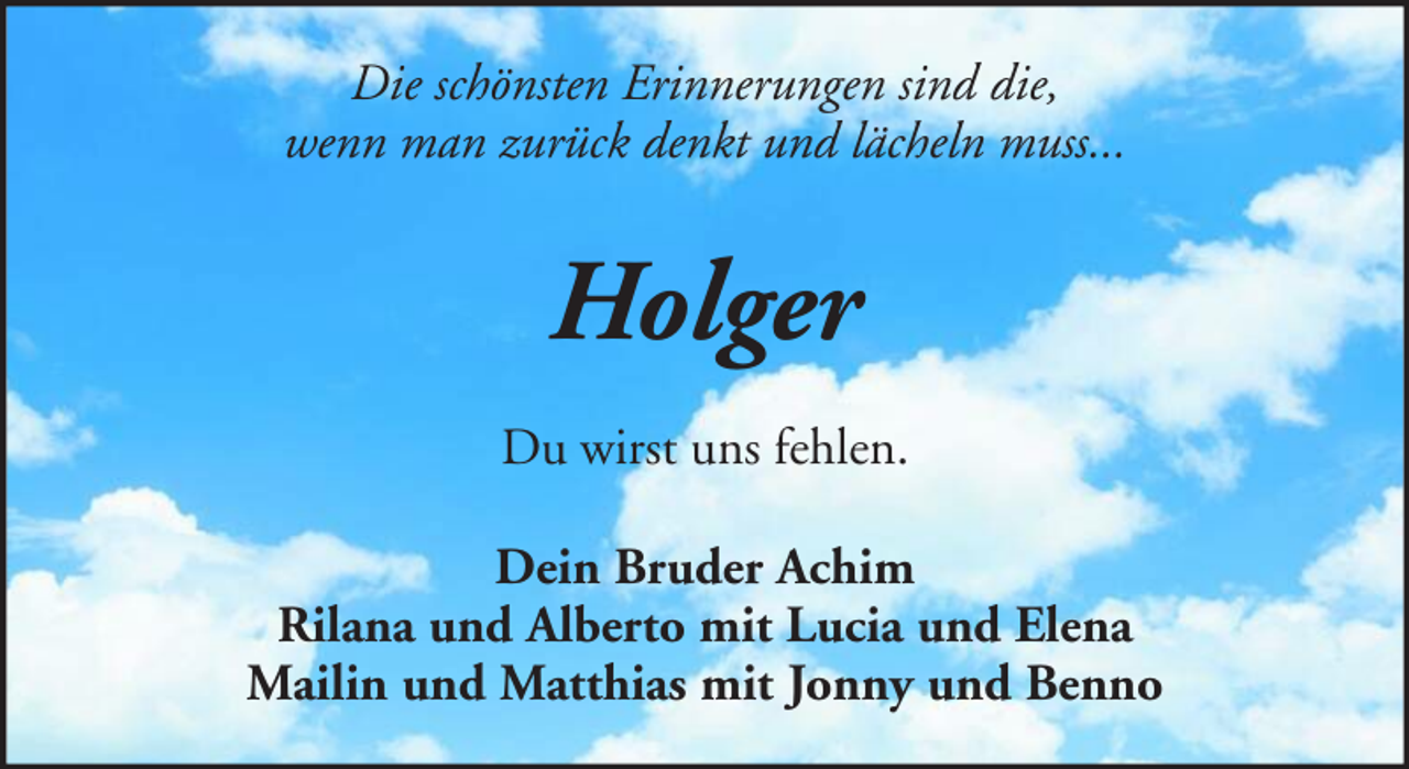 <p>Die schönsten Erinnerungen sind die,<br />wenn man zurück denkt und lächeln muss...</p><p>Holger<br />Du wirst uns fehlen.<br />Dein Bruder Achim<br />Rilana und Alberto mit Lucia und Elena<br />Mailin und Matthias mit Jonny und Benno</p>