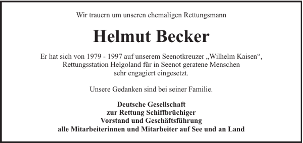 <p>Wir trauern um unseren ehemaligen Rettungsmann</p><p>Helmut Becker<br />Er hat sich von 1979 - 1997 auf unserem Seenotkreuzer „Wilhelm Kaisen“,<br />Rettungsstation Helgoland für in Seenot geratene Menschen<br />sehr engagiert eingesetzt.<br />Unsere Gedanken sind bei seiner Familie.<br />Deutsche Gesellschaft<br />zur Rettung Schiffbrüchiger<br />Vorstand und Geschäftsführung<br />alle Mitarbeiterinnen und Mitarbeiter auf See und an Land</p>