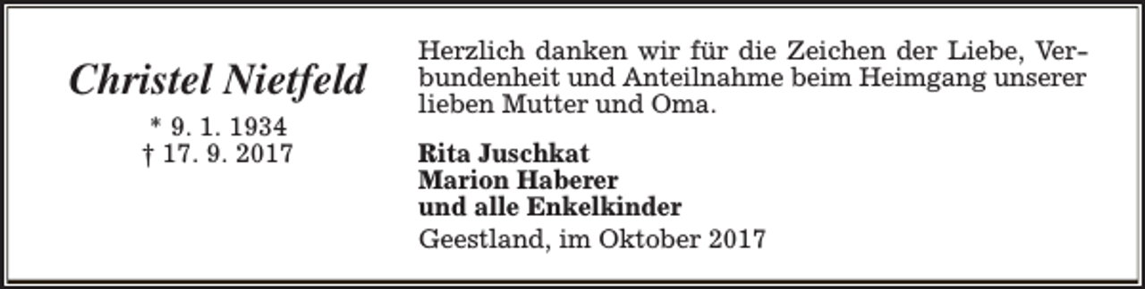 <p>Christel Nietfeld<br />* 9. 1. 1934<br />† 17. 9. 2017</p><p>Herzlich danken wir für die Zeichen der Liebe, Verbundenheit und Anteilnahme beim Heimgang unserer<br />lieben Mutter und Oma.<br />Rita Juschkat<br />Marion Haberer<br />und alle Enkelkinder<br />Geestland, im Oktober 2017</p>